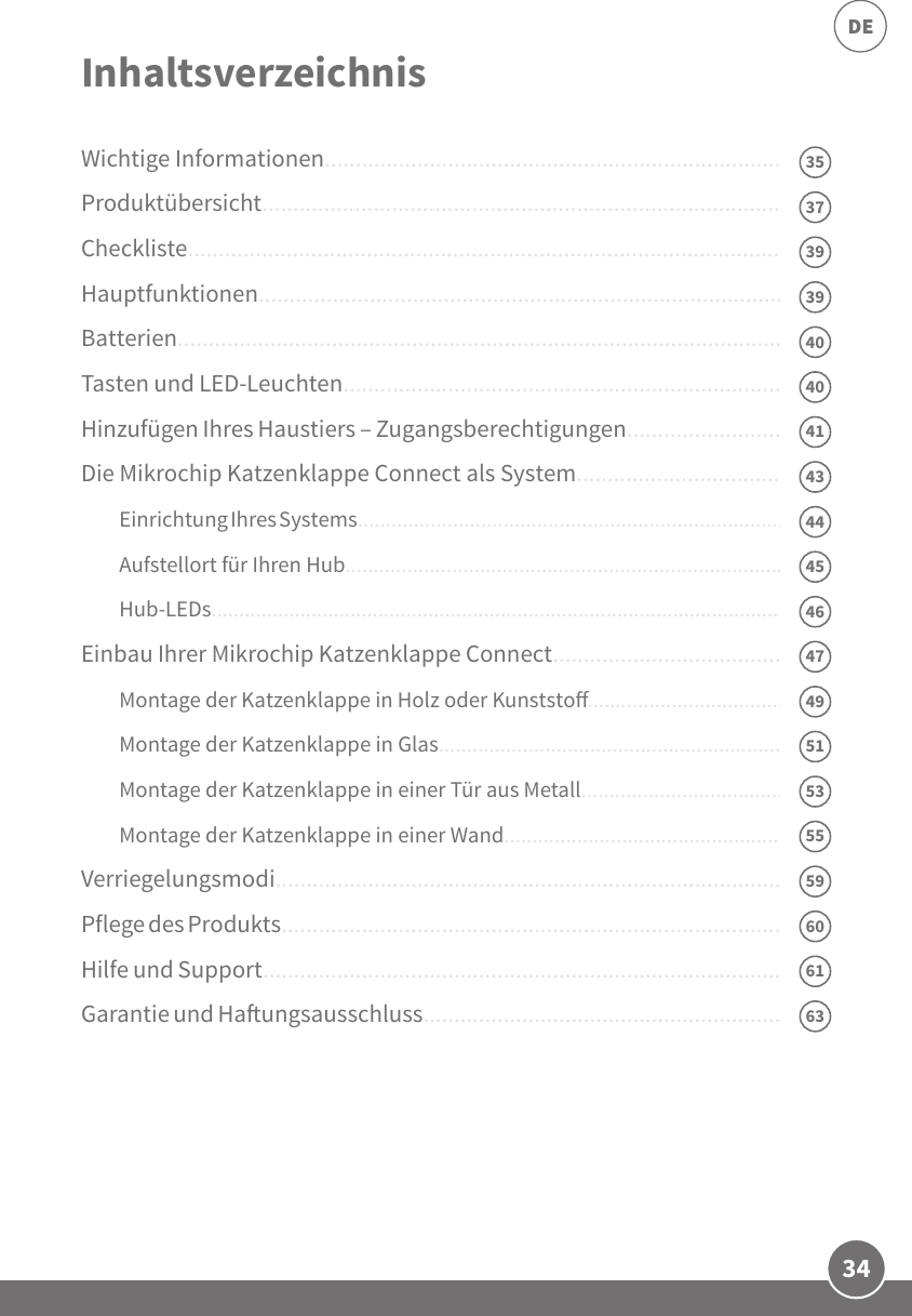 34DEWichtige Informationen...............................................................................Produktübersicht.........................................................................................Checkliste..................................................................................................... Hauptfunktionen.........................................................................................Batterien......................................................................................................Tasten und LED-Leuchten............................................................................Hinzufügen Ihres Haustiers – Zugangsberechtigungen..............................Die Mikrochip Katzenklappe Connect als System......................................Einrichtung Ihres Systems.................................................................................Aufstellort für Ihren Hub...................................................................................Hub-LEDs............................................................................................................Einbau Ihrer Mikrochip Katzenklappe Connect..........................................Montage der Katzenklappe in Holz oder Kunststo........................................Montage der Katzenklappe in Glas..................................................................Montage der Katzenklappe in einer Tür aus Metall.........................................Montage der Katzenklappe in einer Wand......................................................Verriegelungsmodi......................................................................................Pflege des Produkts......................................................................................Hilfe und Support.........................................................................................Garantie und Haungsausschluss...............................................................Inhaltsverzeichnis4043444547535155596139393560634037414649