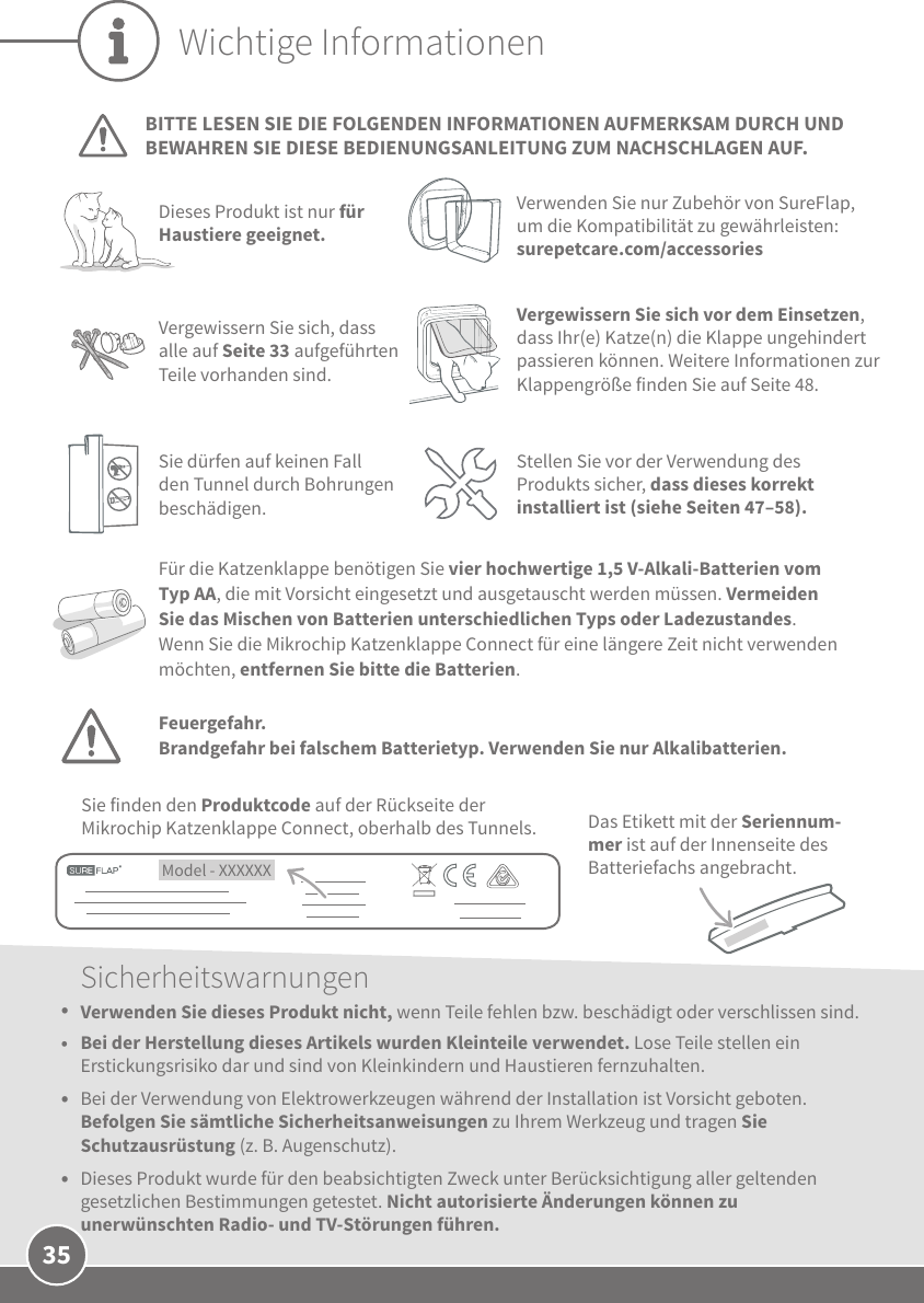 35Wichtige InformationenBITTE LESEN SIE DIE FOLGENDEN INFORMATIONEN AUFMERKSAM DURCH UND BEWAHREN SIE DIESE BEDIENUNGSANLEITUNG ZUM NACHSCHLAGEN AUF.Dieses Produkt ist nur für Haustiere geeignet.Verwenden Sie nur Zubehör von SureFlap, um die Kompatibilität zu gewährleisten: surepetcare.com/accessoriesFür die Katzenklappe benötigen Sie vier hochwertige 1,5V-Alkali-Batterien vom Typ AA, die mit Vorsicht eingesetzt und ausgetauscht werden müssen. Vermeiden Sie das Mischen von Batterien unterschiedlichen Typs oder Ladezustandes. Wenn Sie die Mikrochip Katzenklappe Connect für eine längere Zeit nicht verwenden möchten, entfernen Sie bitte die Batterien. Model - XXXXXX Sie finden den Produktcode auf der Rückseite der Mikrochip Katzenklappe Connect, oberhalb des Tunnels. Das Etikett mit der Seriennum-mer ist auf der Innenseite des Batteriefachs angebracht.Vergewissern Sie sich, dass alle auf Seite33 aufgeführten Teile vorhanden sind.Vergewissern Sie sich vor dem Einsetzen, dass Ihr(e) Katze(n) die Klappe ungehindert passieren können. Weitere Informationen zur Klappengröße finden Sie auf Seite 48.Sicherheitswarnungen•  Verwenden Sie dieses Produkt nicht, wenn Teile fehlen bzw. beschädigt oder verschlissen sind.•  Bei der Herstellung dieses Artikels wurden Kleinteile verwendet. Lose Teile stellen ein Erstickungsrisiko dar und sind von Kleinkindern und Haustieren fernzuhalten.•  Bei der Verwendung von Elektrowerkzeugen während der Installation ist Vorsicht geboten. Befolgen Sie sämtliche Sicherheitsanweisungen zu Ihrem Werkzeug und tragen Sie Schutzausrüstung (z.B. Augenschutz).•  Dieses Produkt wurde für den beabsichtigten Zweck unter Berücksichtigung aller geltenden gesetzlichen Bestimmungen getestet. Nicht autorisierte Änderungen können zu unerwünschten Radio- und TV-Störungen führen.Sie dürfen auf keinen Fall den Tunnel durch Bohrungen beschädigen.Stellen Sie vor der Verwendung des Produkts sicher, dass dieses korrekt installiert ist (siehe Seiten 47–58).Feuergefahr.Brandgefahr bei falschem Batterietyp. Verwenden Sie nur Alkalibatterien.