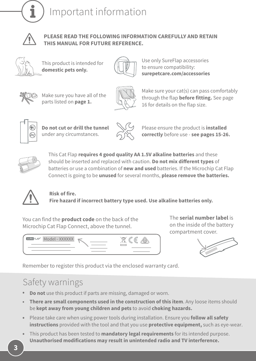 3Important informationPLEASE READ THE FOLLOWING INFORMATION CAREFULLY AND RETAIN THIS MANUAL FOR FUTURE REFERENCE.This product is intended for domestic pets only.Use only SureFlap accessories to ensure compatibility: surepetcare.com/accessoriesThis Cat Flap requires 4 good quality AA 1.5V alkaline batteries and these should be inserted and replaced with caution. Do not mix dierent types of batteries or use a combination of new and used batteries. If the Microchip Cat Flap Connect is going to be unused for several months, please remove the batteries. Model - XXXXXX You can find the product code on the back of the Microchip Cat Flap Connect, above the tunnel.The serial number label is on the inside of the battery compartment cover.Remember to register this product via the enclosed warranty card. Make sure you have all of the parts listed on page 1.Make sure your cat(s) can pass comfortably through the flap before fitting. See page 16 for details on the flap size.Safety warnings•  Do not use this product if parts are missing, damaged or worn.•  There are small components used in the construction of this item. Any loose items should be kept away from young children and pets to avoid choking hazards.•  Please take care when using power tools during installation. Ensure you follow all safety instructions provided with the tool and that you use protective equipment, such as eye-wear.•  This product has been tested to mandatory legal requirements for its intended purpose. Unauthorised modifications may result in unintended radio and TV interference.Do not cut or drill the tunnel under any circumstances.Please ensure the product is installed correctly before use - see pages 15-26.Risk of fire.Fire hazard if incorrect battery type used. Use alkaline batteries only.