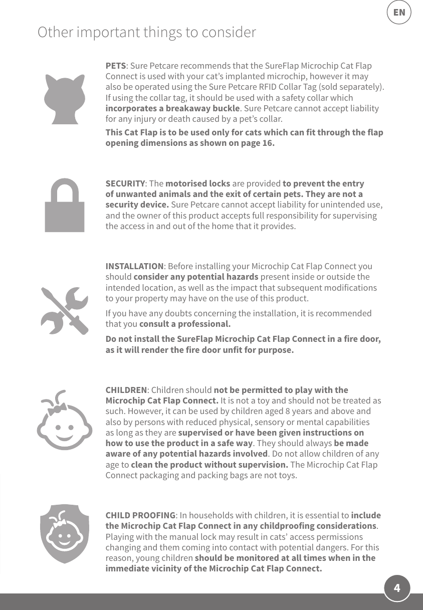 4ENOther important things to considerPETS: Sure Petcare recommends that the SureFlap Microchip Cat Flap Connect is used with your cat’s implanted microchip, however it may also be operated using the Sure Petcare RFID Collar Tag (sold separately). If using the collar tag, it should be used with a safety collar which incorporates a breakaway buckle. Sure Petcare cannot accept liability for any injury or death caused by a pet’s collar.This Cat Flap is to be used only for cats which can fit through the flap opening dimensions as shown on page 16.SECURITY: The motorised locks are provided to prevent the entry of unwanted animals and the exit of certain pets. They are not a security device. Sure Petcare cannot accept liability for unintended use, and the owner of this product accepts full responsibility for supervising the access in and out of the home that it provides.INSTALLATION: Before installing your Microchip Cat Flap Connect you should consider any potential hazards present inside or outside the intended location, as well as the impact that subsequent modifications to your property may have on the use of this product. If you have any doubts concerning the installation, it is recommended that you consult a professional. Do not install the SureFlap Microchip Cat Flap Connect in a fire door, as it will render the fire door unfit for purpose.CHILDREN: Children should not be permitted to play with the Microchip Cat Flap Connect. It is not a toy and should not be treated as such. However, it can be used by children aged 8 years and above and also by persons with reduced physical, sensory or mental capabilities as long as they are supervised or have been given instructions on how to use the product in a safe way. They should always be made aware of any potential hazards involved. Do not allow children of any age to clean the product without supervision. The Microchip Cat Flap Connect packaging and packing bags are not toys.CHILD PROOFING: In households with children, it is essential to include the Microchip Cat Flap Connect in any childproofing considerations. Playing with the manual lock may result in cats’ access permissions changing and them coming into contact with potential dangers. For this reason, young children should be monitored at all times when in the immediate vicinity of the Microchip Cat Flap Connect. 