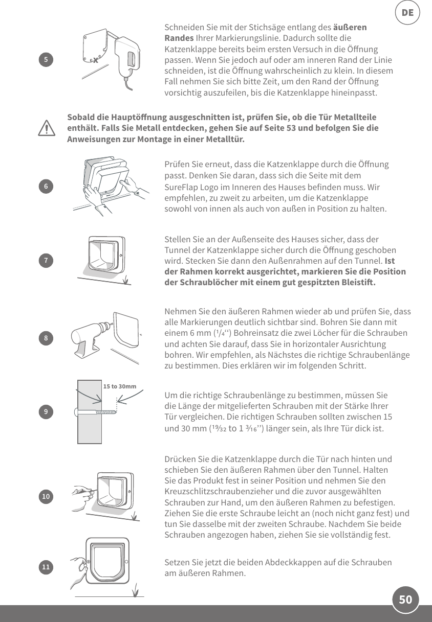 50DEDrücken Sie die Katzenklappe durch die Tür nach hinten und schieben Sie den äußeren Rahmen über den Tunnel. Halten Sie das Produkt fest in seiner Position und nehmen Sie den Kreuzschlitzschraubenzieher und die zuvor ausgewählten Schrauben zur Hand, um den äußeren Rahmen zu befestigen. Ziehen Sie die erste Schraube leicht an (noch nicht ganz fest) und tun Sie dasselbe mit der zweiten Schraube. Nachdem Sie beide Schrauben angezogen haben, ziehen Sie sie vollständig fest.10Sobald die Hauptönung ausgeschnitten ist, prüfen Sie, ob die Tür Metallteile enthält. Falls Sie Metall entdecken, gehen Sie auf Seite 53 und befolgen Sie die Anweisungen zur Montage in einer Metalltür.7Stellen Sie an der Außenseite des Hauses sicher, dass der Tunnel der Katzenklappe sicher durch die Önung geschoben wird. Stecken Sie dann den Außenrahmen auf den Tunnel. Ist der Rahmen korrekt ausgerichtet, markieren Sie die Position der Schraublöcher mit einem gut gespitzten Bleisti.9Um die richtige Schraubenlänge zu bestimmen, müssen Sie die Länge der mitgelieferten Schrauben mit der Stärke Ihrer Tür vergleichen. Die richtigen Schrauben sollten zwischen 15 und 30 mm ( to 1 ’’) länger sein, als Ihre Tür dick ist.15 to 30mmSchneiden Sie mit der Stichsäge entlang des äußeren Randes Ihrer Markierungslinie. Dadurch sollte die Katzenklappe bereits beim ersten Versuch in die Önung passen. Wenn Sie jedoch auf oder am inneren Rand der Linie schneiden, ist die Önung wahrscheinlich zu klein. In diesem Fall nehmen Sie sich bitte Zeit, um den Rand der Önung vorsichtig auszufeilen, bis die Katzenklappe hineinpasst. 5x8Nehmen Sie den äußeren Rahmen wieder ab und prüfen Sie, dass alle Markierungen deutlich sichtbar sind. Bohren Sie dann mit einem 6 mm (/‘‘) Bohreinsatz die zwei Löcher für die Schrauben und achten Sie darauf, dass Sie in horizontaler Ausrichtung bohren. Wir empfehlen, als Nächstes die richtige Schraubenlänge zu bestimmen. Dies erklären wir im folgenden Schritt.6Prüfen Sie erneut, dass die Katzenklappe durch die Önung passt. Denken Sie daran, dass sich die Seite mit dem SureFlap Logo im Inneren des Hauses befinden muss. Wir empfehlen, zu zweit zu arbeiten, um die Katzenklappe sowohl von innen als auch von außen in Position zu halten.11 Setzen Sie jetzt die beiden Abdeckkappen auf die Schrauben am äußeren Rahmen.