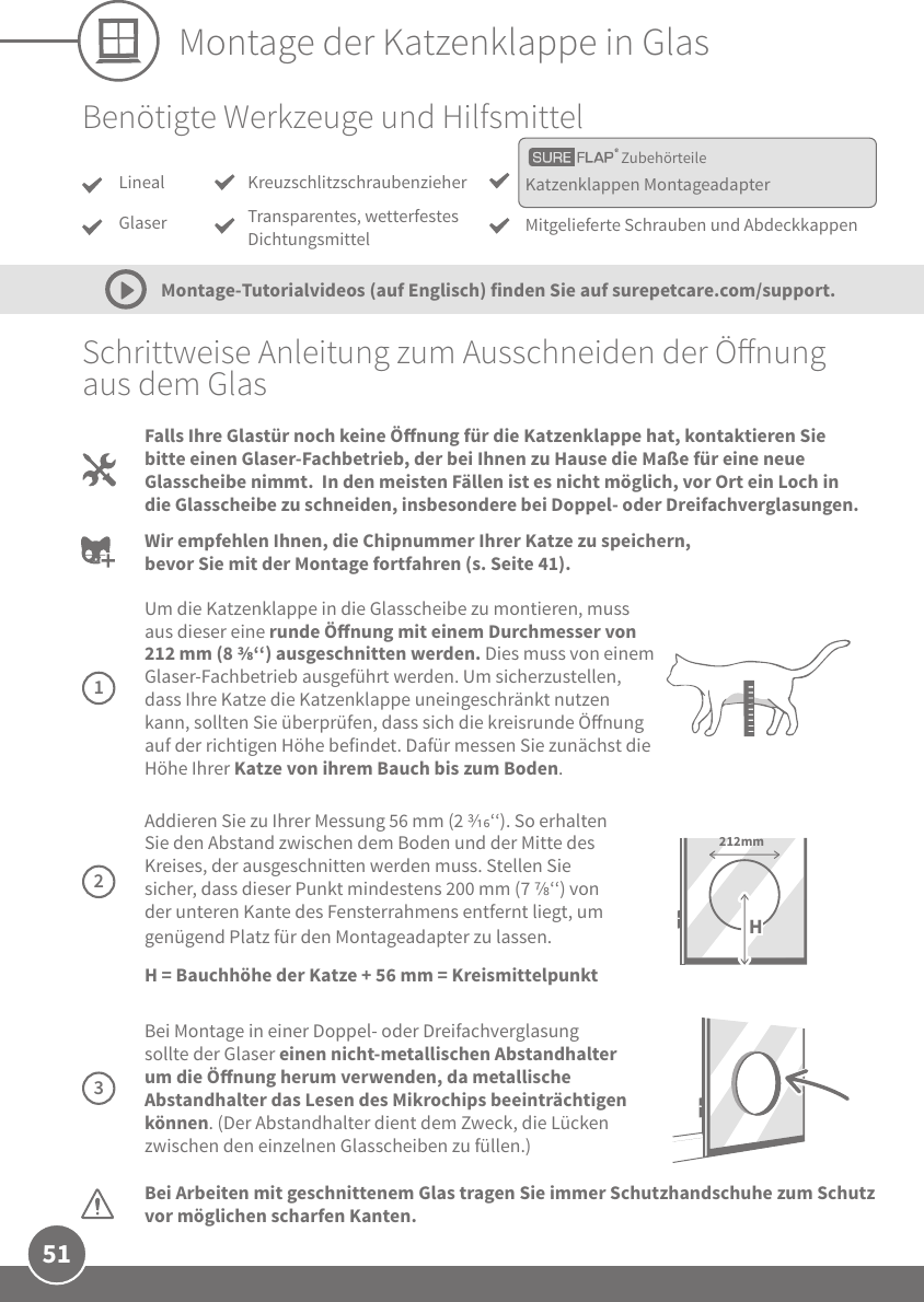 51Montage der Katzenklappe in GlasSchrittweise Anleitung zum Ausschneiden der Önung aus dem GlasBei Arbeiten mit geschnittenem Glas tragen Sie immer Schutzhandschuhe zum Schutz vor möglichen scharfen Kanten.    Addieren Sie zu Ihrer Messung 56 mm (2 ‘‘). So erhalten Sie den Abstand zwischen dem Boden und der Mitte des Kreises, der ausgeschnitten werden muss. Stellen Sie sicher, dass dieser Punkt mindestens 200 mm (7 ‘‘) von der unteren Kante des Fensterrahmens entfernt liegt, um genügend Platz für den Montageadapter zu lassen. H = Bauchhöhe der Katze + 56 mm = Kreismittelpunkt212mmHBei Montage in einer Doppel- oder Dreifachverglasung sollte der Glaser einen nicht-metallischen Abstandhalter um die Önung herum verwenden, da metallische Abstandhalter das Lesen des Mikrochips beeinträchtigen können. (Der Abstandhalter dient dem Zweck, die Lücken zwischen den einzelnen Glasscheiben zu füllen.)Um die Katzenklappe in die Glasscheibe zu montieren, muss aus dieser eine runde Önung mit einem Durchmesser von 212 mm (8 ‘‘) ausgeschnitten werden. Dies muss von einem Glaser-Fachbetrieb ausgeführt werden. Um sicherzustellen, dass Ihre Katze die Katzenklappe uneingeschränkt nutzen kann, sollten Sie überprüfen, dass sich die kreisrunde Önung auf der richtigen Höhe befindet. Dafür messen Sie zunächst die Höhe Ihrer Katze von ihrem Bauch bis zum Boden. Falls Ihre Glastür noch keine Önung für die Katzenklappe hat, kontaktieren Sie bitte einen Glaser-Fachbetrieb, der bei Ihnen zu Hause die Maße für eine neue Glasscheibe nimmt.  In den meisten Fällen ist es nicht möglich, vor Ort ein Loch in die Glasscheibe zu schneiden, insbesondere bei Doppel- oder Dreifachverglasungen. Wir empfehlen Ihnen, die Chipnummer Ihrer Katze zu speichern, bevor Sie mit der Montage fortfahren (s. Seite 41).Montage-Tutorialvideos (auf Englisch) finden Sie auf surepetcare.com/support.123ZubehörteileBenötigte Werkzeuge und HilfsmittelLinealGlaserKatzenklappen MontageadapterMitgelieferte Schrauben und AbdeckkappenKreuzschlitzschraubenzieherTransparentes, wetterfestes Dichtungsmittel