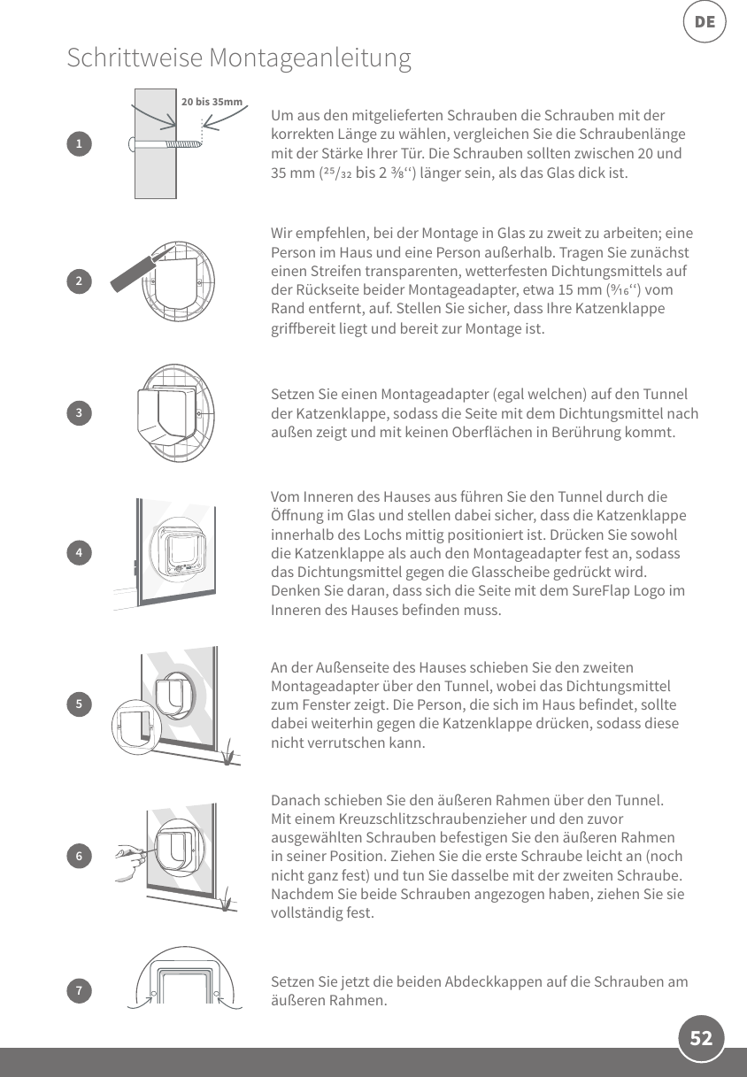 52DE3Setzen Sie einen Montageadapter (egal welchen) auf den Tunnel der Katzenklappe, sodass die Seite mit dem Dichtungsmittel nach außen zeigt und mit keinen Oberflächen in Berührung kommt.Danach schieben Sie den äußeren Rahmen über den Tunnel. Mit einem Kreuzschlitzschraubenzieher und den zuvor ausgewählten Schrauben befestigen Sie den äußeren Rahmen in seiner Position. Ziehen Sie die erste Schraube leicht an (noch nicht ganz fest) und tun Sie dasselbe mit der zweiten Schraube. Nachdem Sie beide Schrauben angezogen haben, ziehen Sie sie vollständig fest.6Schrittweise Montageanleitung 2Wir empfehlen, bei der Montage in Glas zu zweit zu arbeiten; eine Person im Haus und eine Person außerhalb. Tragen Sie zunächst einen Streifen transparenten, wetterfesten Dichtungsmittels auf der Rückseite beider Montageadapter, etwa 15 mm (‘‘) vom Rand entfernt, auf. Stellen Sie sicher, dass Ihre Katzenklappe gribereit liegt und bereit zur Montage ist.5An der Außenseite des Hauses schieben Sie den zweiten Montageadapter über den Tunnel, wobei das Dichtungsmittel zum Fenster zeigt. Die Person, die sich im Haus befindet, sollte dabei weiterhin gegen die Katzenklappe drücken, sodass diese nicht verrutschen kann.7Setzen Sie jetzt die beiden Abdeckkappen auf die Schrauben am äußeren Rahmen.Um aus den mitgelieferten Schrauben die Schrauben mit der korrekten Länge zu wählen, vergleichen Sie die Schraubenlänge mit der Stärke Ihrer Tür. Die Schrauben sollten zwischen 20 und 35 mm (/ bis 2 ‘‘) länger sein, als das Glas dick ist.120 bis 35mm4Vom Inneren des Hauses aus führen Sie den Tunnel durch die Önung im Glas und stellen dabei sicher, dass die Katzenklappe innerhalb des Lochs mittig positioniert ist. Drücken Sie sowohl die Katzenklappe als auch den Montageadapter fest an, sodass das Dichtungsmittel gegen die Glasscheibe gedrückt wird. Denken Sie daran, dass sich die Seite mit dem SureFlap Logo im Inneren des Hauses befinden muss. 