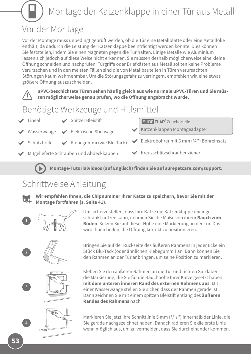 53Montage der Katzenklappe in einer Tür aus MetallBenötigte Werkzeuge und HilfsmittelSchrittweise Anleitung2Bringen Sie auf der Rückseite des äußeren Rahmens in jeder Ecke ein Stück Blu-Tack (oder ähnlichen Klebegummi) an. Dann können Sie den Rahmen an der Tür anbringen, um seine Position zu markieren.1Um sicherzustellen, dass Ihre Katze die Katzenklappe uneinge-schränkt nutzen kann, nehmen Sie die Maße von ihrem Bauch zum Boden. Setzen Sie auf dieser Höhe eine Markierung an der Tür. Das wird Ihnen helfen, die Önung korrekt zu positionieren.x3Kleben Sie den äußeren Rahmen an die Tür und richten Sie dabei die Markierung, die Sie für die Bauchhöhe Ihrer Katze gesetzt haben, mit dem unteren inneren Rand des externen Rahmens aus. Mit einer Wasserwaage stellen Sie sicher, dass der Rahmen gerade ist. Dann zeichnen Sie mit einem spitzen Bleisti entlang des äußeren Randes des Rahmens nach.xMarkieren Sie jetzt Ihre Schnittlinie 5 mm (/‘‘) innerhalb der Linie, die Sie gerade nachgezeichnet haben. Danach radieren Sie die erste Linie wenn möglich aus, um zu vermeiden, dass Sie durcheinander kommen.45mmVor der MontageuPVC-beschichtete Türen sehen häufig gleich aus wie normale uPVC-Türen und Sie müs-sen möglicherweise genau prüfen, wo die Önung angebracht wurde.Vor der Montage muss unbedingt geprü werden, ob die Tür eine Metallplatte oder eine Metallfolie enthält, da dadurch die Leistung der Katzenklappe beeinträchtigt werden könnte. Dies können Sie feststellen, indem Sie einen Magneten gegen die Tür halten. Einige Metalle wie Aluminium lassen sich jedoch auf diese Weise nicht erkennen. Sie müssen deshalb möglicherweise eine kleine Önung schneiden und nachprüfen. Türgrie oder Briefkästen aus Metall sollten keine Probleme verursachen und in den meisten Fällen sind die von Metallbauteilen in Türen verursachten Störungen kaum wahrnehmbar. Um die Störungsgefahr zu verringern, empfehlen wir, eine etwas größere Önung auszuschneiden.Montage-Tutorialvideos (auf Englisch) finden Sie auf surepetcare.com/support.Wir empfehlen Ihnen, die Chipnummer Ihrer Katze zu speichern, bevor Sie mit der Montage fortfahren (s. Seite 41).ZubehörteileLinealWasserwaageSchutzbrille Katzenklappen MontageadapterElektrobohrer mit 6 mm (&apos;&apos;) BohreinsatzKreuzschlitzschraubenzieherSpitzer BleistiElektrische StichsägeKlebegummi (wie Blu-Tack)Mitgelieferte Schrauben und Abdeckkappen
