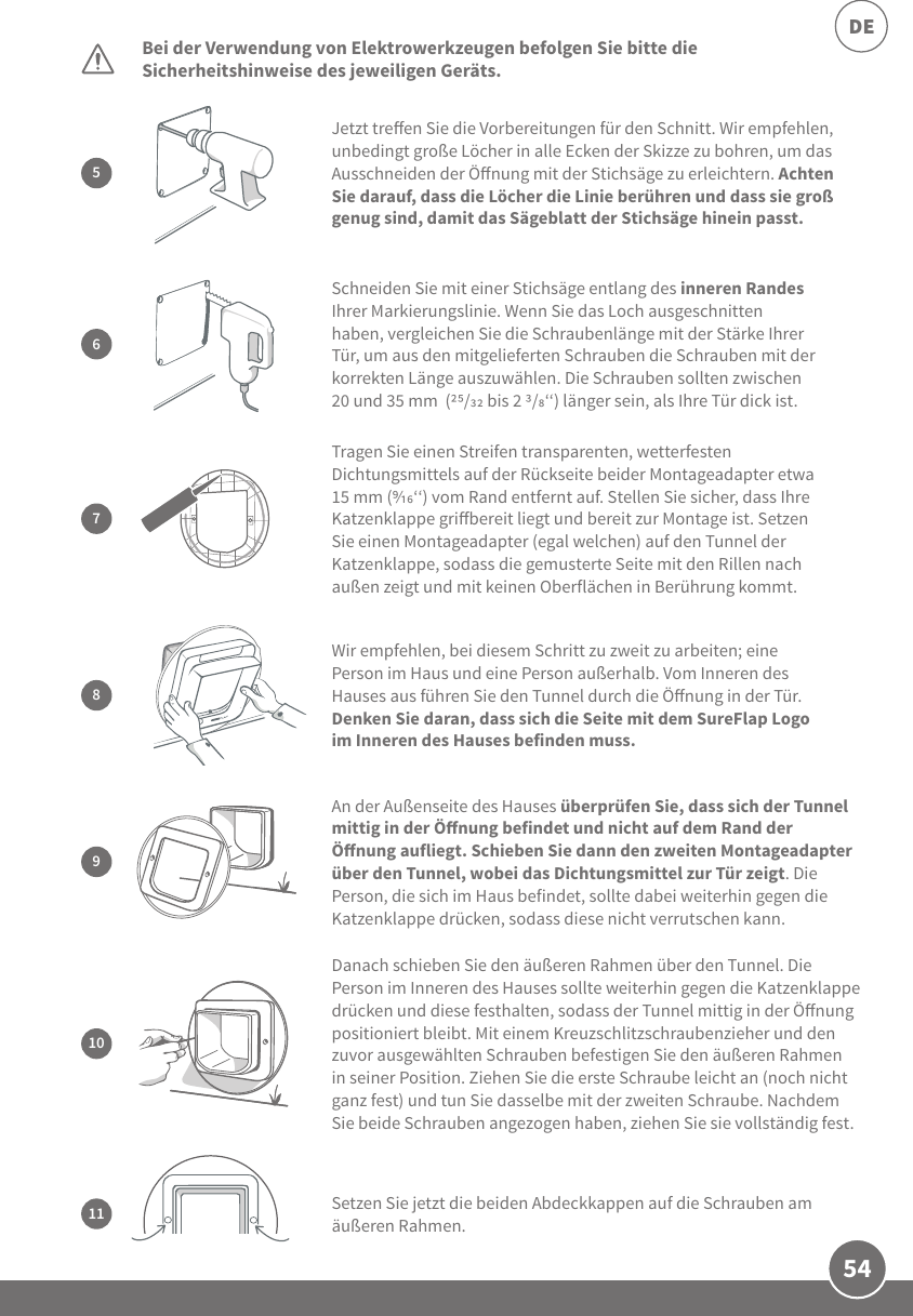 54DEBei der Verwendung von Elektrowerkzeugen befolgen Sie bitte die Sicherheitshinweise des jeweiligen Geräts. Danach schieben Sie den äußeren Rahmen über den Tunnel. Die Person im Inneren des Hauses sollte weiterhin gegen die Katzenklappe drücken und diese festhalten, sodass der Tunnel mittig in der Önung positioniert bleibt. Mit einem Kreuzschlitzschraubenzieher und den zuvor ausgewählten Schrauben befestigen Sie den äußeren Rahmen in seiner Position. Ziehen Sie die erste Schraube leicht an (noch nicht ganz fest) und tun Sie dasselbe mit der zweiten Schraube. Nachdem Sie beide Schrauben angezogen haben, ziehen Sie sie vollständig fest.10Setzen Sie jetzt die beiden Abdeckkappen auf die Schrauben am äußeren Rahmen. 11Jetzt treen Sie die Vorbereitungen für den Schnitt. Wir empfehlen, unbedingt große Löcher in alle Ecken der Skizze zu bohren, um das Ausschneiden der Önung mit der Stichsäge zu erleichtern. Achten Sie darauf, dass die Löcher die Linie berühren und dass sie groß genug sind, damit das Sägeblatt der Stichsäge hinein passt.5An der Außenseite des Hauses überprüfen Sie, dass sich der Tunnel mittig in der Önung befindet und nicht auf dem Rand der Önung aufliegt. Schieben Sie dann den zweiten Montageadapter über den Tunnel, wobei das Dichtungsmittel zur Tür zeigt. Die Person, die sich im Haus befindet, sollte dabei weiterhin gegen die Katzenklappe drücken, sodass diese nicht verrutschen kann.9Schneiden Sie mit einer Stichsäge entlang des inneren Randes Ihrer Markierungslinie. Wenn Sie das Loch ausgeschnitten haben, vergleichen Sie die Schraubenlänge mit der Stärke Ihrer Tür, um aus den mitgelieferten Schrauben die Schrauben mit der korrekten Länge auszuwählen. Die Schrauben sollten zwischen 20 und 35 mm  (/ bis 2 /‘‘) länger sein, als Ihre Tür dick ist.67Tragen Sie einen Streifen transparenten, wetterfesten Dichtungsmittels auf der Rückseite beider Montageadapter etwa 15 mm (‘‘) vom Rand entfernt auf. Stellen Sie sicher, dass Ihre Katzenklappe gribereit liegt und bereit zur Montage ist. Setzen Sie einen Montageadapter (egal welchen) auf den Tunnel der Katzenklappe, sodass die gemusterte Seite mit den Rillen nach außen zeigt und mit keinen Oberflächen in Berührung kommt.Wir empfehlen, bei diesem Schritt zu zweit zu arbeiten; eine Person im Haus und eine Person außerhalb. Vom Inneren des Hauses aus führen Sie den Tunnel durch die Önung in der Tür. Denken Sie daran, dass sich die Seite mit dem SureFlap Logo im Inneren des Hauses befinden muss. 8