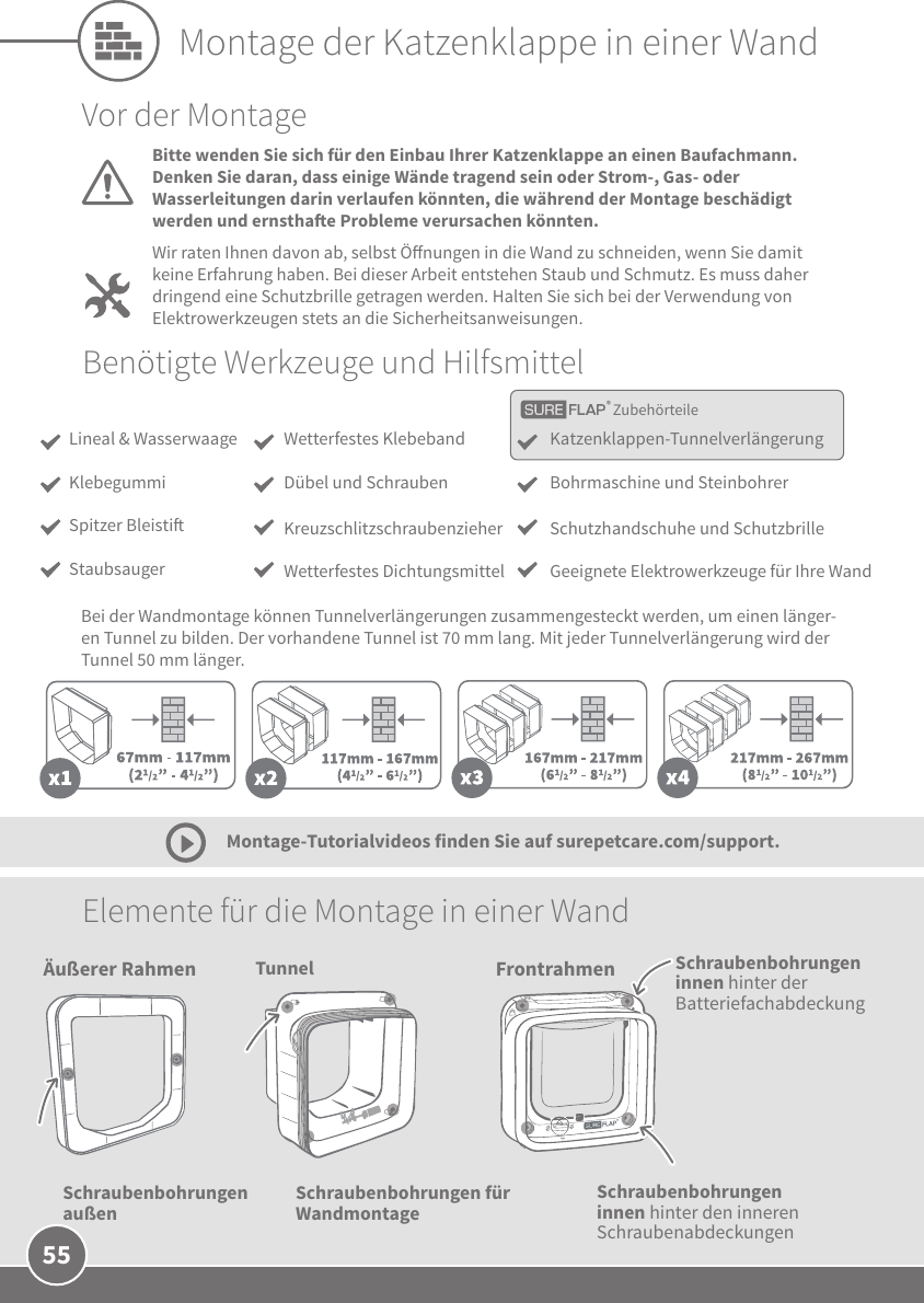 55Tunnel FrontrahmenSchraubenbohrungen innen hinter den inneren SchraubenabdeckungenSchraubenbohrungen für Wandmontage Elemente für die Montage in einer Wand Montage-Tutorialvideos finden Sie auf surepetcare.com/support.Vor der MontageBitte wenden Sie sich für den Einbau Ihrer Katzenklappe an einen Baufachmann. Denken Sie daran, dass einige Wände tragend sein oder Strom-, Gas- oder Wasserleitungen darin verlaufen könnten, die während der Montage beschädigt werden und ernsthae Probleme verursachen könnten.Wir raten Ihnen davon ab, selbst Önungen in die Wand zu schneiden, wenn Sie damit keine Erfahrung haben. Bei dieser Arbeit entstehen Staub und Schmutz. Es muss daher dringend eine Schutzbrille getragen werden. Halten Sie sich bei der Verwendung von Elektrowerkzeugen stets an die Sicherheitsanweisungen. Benötigte Werkzeuge und HilfsmittelBei der Wandmontage können Tunnelverlängerungen zusammengesteckt werden, um einen länger-en Tunnel zu bilden. Der vorhandene Tunnel ist 70mm lang. Mit jeder Tunnelverlängerung wird der Tunnel 50mm länger.  Montage der Katzenklappe in einer WandÄußerer RahmenSchraubenbohrungen außenSchraubenbohrungen innen hinter der BatteriefachabdeckungZubehörteileKatzenklappen-TunnelverlängerungBohrmaschine und Steinbohrer Schutzhandschuhe und SchutzbrilleGeeignete Elektrowerkzeuge für Ihre WandWetterfestes KlebebandDübel und SchraubenKreuzschlitzschraubenzieherWetterfestes DichtungsmittelLineal &amp; WasserwaageKlebegummiSpitzer BleistiStaubsauger