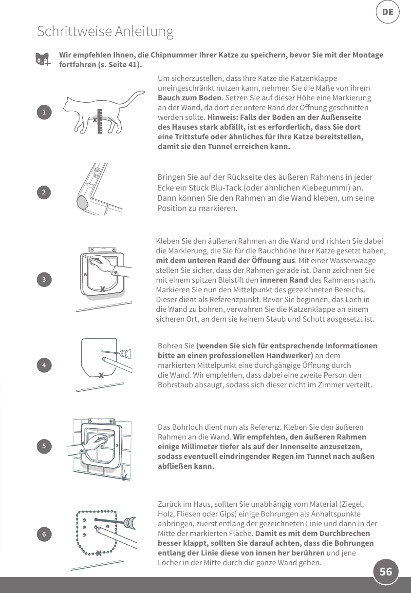56DESchrittweise AnleitungUm sicherzustellen, dass Ihre Katze die Katzenklappe uneingeschränkt nutzen kann, nehmen Sie die Maße von ihrem Bauch zum Boden. Setzen Sie auf dieser Höhe eine Markierung an der Wand, da dort der untere Rand der Önung geschnitten werden sollte. Hinweis: Falls der Boden an der Außenseite des Hauses stark abfällt, ist es erforderlich, dass Sie dort eine Trittstufe oder ähnliches für Ihre Katze bereitstellen, damit sie den Tunnel erreichen kann.1xBohren Sie (wenden Sie sich für entsprechende Informationen bitte an einen professionellen Handwerker) an dem markierten Mittelpunkt eine durchgängige Önung durch die Wand. Wir empfehlen, dass dabei eine zweite Person den Bohrstaub absaugt, sodass sich dieser nicht im Zimmer verteilt.4Das Bohrloch dient nun als Referenz. Kleben Sie den äußeren Rahmen an die Wand. Wir empfehlen, den äußeren Rahmen einige Millimeter tiefer als auf der Innenseite anzusetzen, sodass eventuell eindringender Regen im Tunnel nach außen abfließen kann. 5Zurück im Haus, sollten Sie unabhängig vom Material (Ziegel, Holz, Fliesen oder Gips) einige Bohrungen als Anhaltspunkte anbringen, zuerst entlang der gezeichneten Linie und dann in der Mitte der markierten Fläche. Damit es mit dem Durchbrechen besser klappt, sollten Sie darauf achten, dass die Bohrungen entlang der Linie diese von innen her berühren und jene Löcher in der Mitte durch die ganze Wand gehen. 6Wir empfehlen Ihnen, die Chipnummer Ihrer Katze zu speichern, bevor Sie mit der Montage fortfahren (s. Seite 41).2Bringen Sie auf der Rückseite des äußeren Rahmens in jeder Ecke ein Stück Blu-Tack (oder ähnlichen Klebegummi) an. Dann können Sie den Rahmen an die Wand kleben, um seine Position zu markieren.Kleben Sie den äußeren Rahmen an die Wand und richten Sie dabei die Markierung, die Sie für die Bauchhöhe Ihrer Katze gesetzt haben, mit dem unteren Rand der Önung aus. Mit einer Wasserwaage stellen Sie sicher, dass der Rahmen gerade ist. Dann zeichnen Sie mit einem spitzen Bleisti den inneren Rand des Rahmens nach. Markieren Sie nun den Mittelpunkt des gezeichneten Bereichs. Dieser dient als Referenzpunkt. Bevor Sie beginnen, das Loch in die Wand zu bohren, verwahren Sie die Katzenklappe an einem sicheren Ort, an dem sie keinem Staub und Schutt ausgesetzt ist. 3xxx