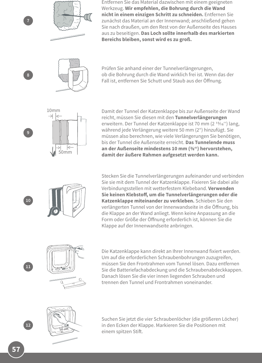 57Stecken Sie die Tunnelverlängerungen aufeinander und verbinden Sie sie mit dem Tunnel der Katzenklappe. Fixieren Sie dabei alle Verbindungsstellen mit wetterfestem Klebeband. Verwenden Sie keinen Klebsto, um die Tunnelverlängerungen oder die Katzenklappe miteinander zu verkleben. Schieben Sie den verlängerten Tunnel von der Innenwandseite in die Önung, bis die Klappe an der Wand anliegt. Wenn keine Anpassung an die Form oder Größe der Önung erforderlich ist, können Sie die Klappe auf der Innenwandseite anbringen.10Prüfen Sie anhand einer der Tunnelverlängerungen, ob die Bohrung durch die Wand wirklich frei ist. Wenn das der Fall ist, entfernen Sie Schutt und Staub aus der Önung. 89Damit der Tunnel der Katzenklappe bis zur Außenseite der Wand reicht, müssen Sie diesen mit den Tunnelverlängerungen erweitern. Der Tunnel der Katzenklappe ist 70 mm (2 ‘‘) lang, während jede Verlängerung weitere 50 mm (2“) hinzufügt. Sie müssen also berechnen, wie viele Verlängerungen Sie benötigen, bis der Tunnel die Außenseite erreicht. Das Tunnelende muss an der Außenseite mindestens 10 mm (“) hervorstehen, damit der äußere Rahmen aufgesetzt werden kann. 50mm10mmDie Katzenklappe kann direkt an Ihrer Innenwand fixiert werden. Um auf die erforderlichen Schraubenbohrungen zuzugreifen, müssen Sie den Frontrahmen vom Tunnel lösen. Dazu entfernen Sie die Batteriefachabdeckung und die Schraubenabdeckkappen. Danach lösen Sie die vier innen liegenden Schrauben und trennen den Tunnel und Frontrahmen voneinander. 1112Suchen Sie jetzt die vier Schraubenlöcher (die größeren Löcher) in den Ecken der Klappe. Markieren Sie die Positionen mit einem spitzen Sti.7Entfernen Sie das Material dazwischen mit einem geeigneten Werkzeug. Wir empfehlen, die Bohrung durch die Wand nicht in einem einzigen Schritt zu schneiden. Entfernen Sie zunächst das Material an der Innenwand; anschließend gehen Sie nach draußen, um den Rest von der Außenseite des Hauses aus zu beseitigen. Das Loch sollte innerhalb des markierten Bereichs bleiben, sonst wird es zu groß.