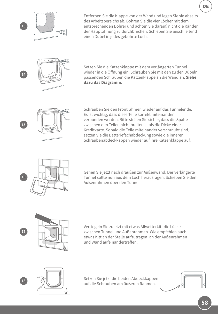 58DEGehen Sie jetzt nach draußen zur Außenwand. Der verlängerte Tunnel sollte nun aus dem Loch herausragen. Schieben Sie den Außenrahmen über den Tunnel. 1617Versiegeln Sie zuletzt mit etwas Allwetterkitt die Lücke zwischen Tunnel und Außenrahmen. Wie empfehlen auch, etwas Kitt an der Stelle aufzutragen, an der Außenrahmen und Wand aufeinandertreen.15Schrauben Sie den Frontrahmen wieder auf das Tunnelende. Es ist wichtig, dass diese Teile korrekt miteinander verbunden werden. Bitte stellen Sie sicher, dass die Spalte zwischen den Teilen nicht breiter ist als die Dicke einer Kreditkarte. Sobald die Teile miteinander verschraubt sind, setzen Sie die Batteriefachabdeckung sowie die inneren Schraubenabdeckkappen wieder auf Ihre Katzenklappe auf. 14Setzen Sie die Katzenklappe mit dem verlängerten Tunnel wieder in die Önung ein. Schrauben Sie mit den zu den Dübeln passenden Schrauben die Katzenklappe an die Wand an. Siehe dazu das Diagramm.18 Setzen Sie jetzt die beiden Abdeckkappen auf die Schrauben am äußeren Rahmen.Entfernen Sie die Klappe von der Wand und legen Sie sie abseits des Arbeitsbereichs ab. Bohren Sie die vier Löcher mit dem entsprechenden Bohrer und achten Sie darauf, nicht die Ränder der Hauptönung zu durchbrechen. Schieben Sie anschließend einen Dübel in jedes gebohrte Loch.13