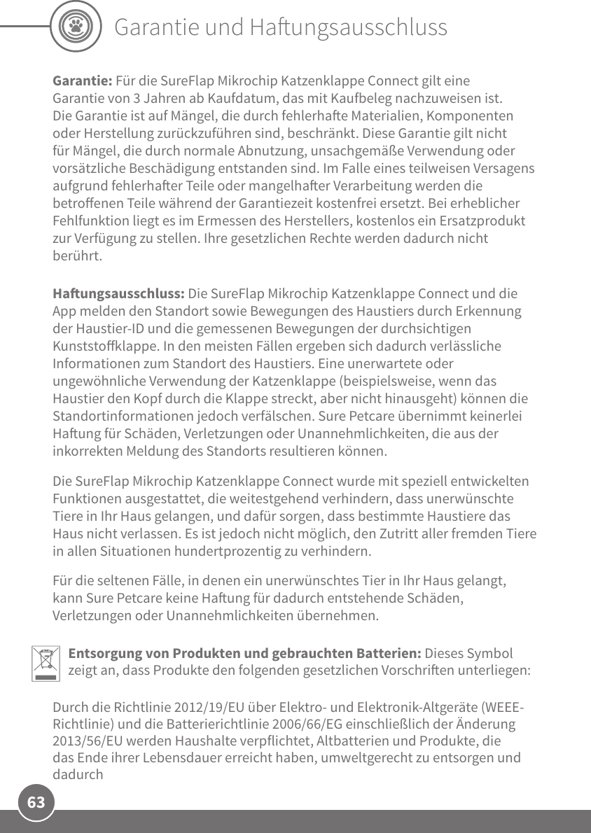 63Garantie und HaungsausschlussGarantie: Für die SureFlap Mikrochip Katzenklappe Connect gilt eine Garantie von 3Jahren ab Kaufdatum, das mit Kaufbeleg nachzuweisen ist. Die Garantie ist auf Mängel, die durch fehlerhae Materialien, Komponenten oder Herstellung zurückzuführen sind, beschränkt. Diese Garantie gilt nicht für Mängel, die durch normale Abnutzung, unsachgemäße Verwendung oder vorsätzliche Beschädigung entstanden sind. Im Falle eines teilweisen Versagens aufgrund fehlerhaer Teile oder mangelhaer Verarbeitung werden die betroenen Teile während der Garantiezeit kostenfrei ersetzt. Bei erheblicher Fehlfunktion liegt es im Ermessen des Herstellers, kostenlos ein Ersatzprodukt zur Verfügung zu stellen. Ihre gesetzlichen Rechte werden dadurch nicht berührt.Haungsausschluss: Die SureFlap Mikrochip Katzenklappe Connect und die App melden den Standort sowie Bewegungen des Haustiers durch Erkennung der Haustier-ID und die gemessenen Bewegungen der durchsichtigen Kunststoklappe. In den meisten Fällen ergeben sich dadurch verlässliche Informationen zum Standort des Haustiers. Eine unerwartete oder ungewöhnliche Verwendung der Katzenklappe (beispielsweise, wenn das Haustier den Kopf durch die Klappe streckt, aber nicht hinausgeht) können die Standortinformationen jedoch verfälschen. Sure Petcare übernimmt keinerlei Haung für Schäden, Verletzungen oder Unannehmlichkeiten, die aus der inkorrekten Meldung des Standorts resultieren können.Die SureFlap Mikrochip Katzenklappe Connect wurde mit speziell entwickelten Funktionen ausgestattet, die weitestgehend verhindern, dass unerwünschte Tiere in Ihr Haus gelangen, und dafür sorgen, dass bestimmte Haustiere das Haus nicht verlassen. Es ist jedoch nicht möglich, den Zutritt aller fremden Tiere in allen Situationen hundertprozentig zu verhindern. Für die seltenen Fälle, in denen ein unerwünschtes Tier in Ihr Haus gelangt, kann Sure Petcare keine Haung für dadurch entstehende Schäden, Verletzungen oder Unannehmlichkeiten übernehmen.Entsorgung von Produkten und gebrauchten Batterien: Dieses Symbol zeigt an, dass Produkte den folgenden gesetzlichen Vorschrien unterliegen:Durch die Richtlinie 2012/19/EU über Elektro- und Elektronik-Altgeräte (WEEE-Richtlinie) und die Batterierichtlinie 2006/66/EG einschließlich der Änderung 2013/56/EU werden Haushalte verpflichtet, Altbatterien und Produkte, die das Ende ihrer Lebensdauer erreicht haben, umweltgerecht zu entsorgen und dadurch