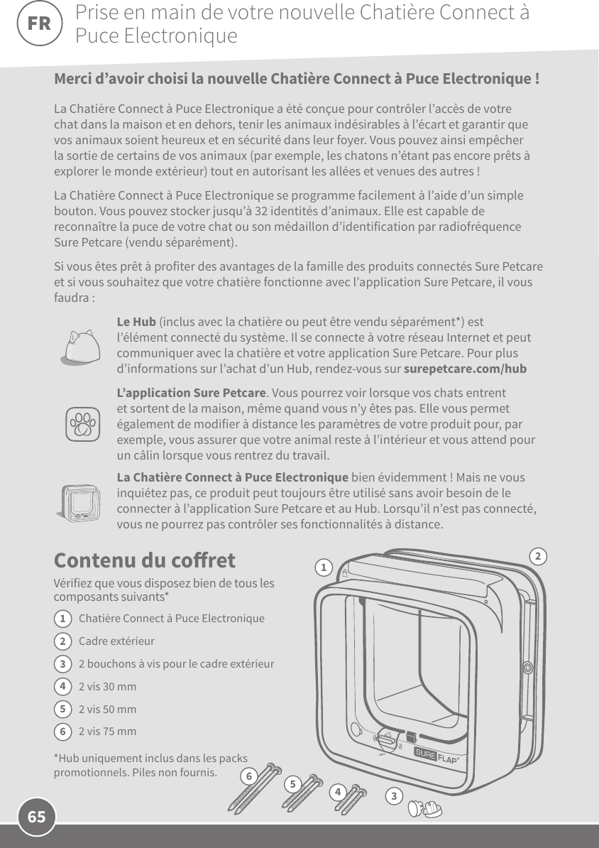 65Contenu du coretVérifiez que vous disposez bien de tous les composants suivants* Chatière Connect à Puce ElectroniqueCadre extérieur2bouchons à vis pour le cadre extérieur 2vis 30mm2vis 50mm2vis 75mm*Hub uniquement inclus dans les packs promotionnels. Piles non fournis.1234563Merci d’avoir choisi la nouvelle Chatière Connect à Puce Electronique !  La Chatière Connect à Puce Electronique a été conçue pour contrôler l’accès de votre chat dans la maison et en dehors, tenir les animaux indésirables à l’écart et garantir que vos animaux soient heureux et en sécurité dans leur foyer. Vous pouvez ainsi empêcher la sortie de certains de vos animaux (par exemple, les chatons n’étant pas encore prêts à explorer le monde extérieur) tout en autorisant les allées et venues des autres! La Chatière Connect à Puce Electronique se programme facilement à l’aide d’un simple bouton. Vous pouvez stocker jusqu’à 32identités d’animaux. Elle est capable de reconnaître la puce de votre chat ou son médaillon d’identification par radiofréquence SurePetcare (vendu séparément).Si vous êtes prêt à profiter des avantages de la famille des produits connectés SurePetcare et si vous souhaitez que votre chatière fonctionne avec l’application SurePetcare, il vous faudra:Le Hub (inclus avec la chatière ou peut être vendu séparément*) est l’élément connecté du système. Il se connecte à votre réseau Internet et peut communiquer avec la chatière et votre application SurePetcare. Pour plus d’informations sur l’achat d’un Hub, rendez-vous sur surepetcare.com/hubL’application SurePetcare. Vous pourrez voir lorsque vos chats entrent et sortent de la maison, même quand vous n’y êtes pas. Elle vous permet également de modifier à distance les paramètres de votre produit pour, par exemple, vous assurer que votre animal reste à l’intérieur et vous attend pour un câlin lorsque vous rentrez du travail. La Chatière Connect à Puce Electronique bien évidemment! Mais ne vous inquiétez pas, ce produit peut toujours être utilisé sans avoir besoin de le connecter à l’application Sure Petcare et au Hub. Lorsqu’il n’est pas connecté, vous ne pourrez pas contrôler ses fonctionnalités à distance.12654Prise en main de votre nouvelle Chatière Connect à Puce ElectroniqueFR