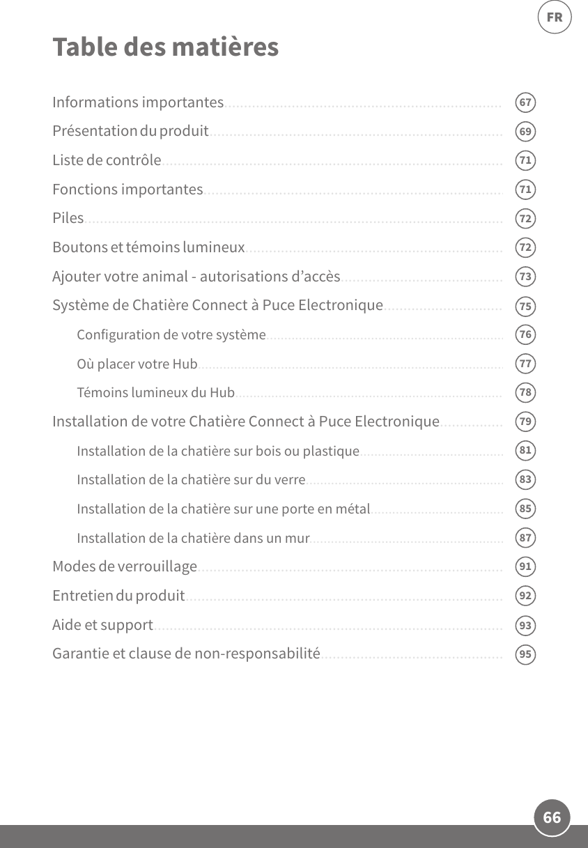 66FRInformations importantes...........................................................................Présentation du produit...............................................................................Liste de contrôle........................................................................................... Fonctions importantes................................................................................Piles...............................................................................................................Boutons et témoins lumineux......................................................................Ajouter votre animal - autorisations d’accès..............................................Système de Chatière Connect à Puce Electronique...................................Configuration de votre système.......................................................................Où placer votre Hub..........................................................................................Témoins lumineux du Hub...............................................................................Installation de votre Chatière Connect à Puce Electronique.....................Installation de la chatière sur bois ou plastique.............................................Installation de la chatière sur du verre............................................................Installation de la chatière sur une porte en métal..........................................Installation de la chatière dans un mur...........................................................Modes de verrouillage..................................................................................Entretien du produit.....................................................................................Aide et support.............................................................................................Garantie et clause de non-responsabilité...................................................Table des matières7275767779858387919371716792957269737881