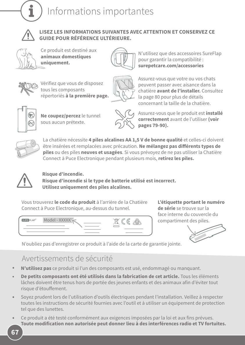 67L’étiquette portant le numéro de série se trouve sur la face interne du couvercle du compartiment des piles.Informations importantesLISEZ LES INFORMATIONS SUIVANTES AVEC ATTENTION ET CONSERVEZ CE GUIDE POUR RÉFÉRENCE ULTÉRIEURE.Ce produit est destiné aux animaux domestiques uniquement.N’utilisez que des accessoires SureFlap pour garantir la compatibilité:  surepetcare.com/accessoriesLa chatière nécessite 4piles alcalines AA 1,5V de bonne qualité et celles-ci doivent être insérées et remplacées avec précaution. Ne mélangez pas diérents types de piles ou des piles neuves et usagées. Si vous prévoyez de ne pas utiliser la Chatière Connect à Puce Electronique pendant plusieurs mois, retirez les piles. Model - XXXXXX Vous trouverez le code du produit à l’arrière de la Chatière Connect à Puce Electronique, au-dessus du tunnel.N’oubliez pas d’enregistrer ce produit à l’aide de la carte de garantie jointe. Assurez-vous que votre ou vos chats peuvent passer avec aisance dans la chatière avant de l’installer. Consultez la page80 pour plus de détails concernant la taille de la chatière.Vérifiez que vous de disposez tous les composants répertoriés à la première page.Avertissements de sécurité•  N’utilisez pas ce produit si l’un des composants est usé, endommagé ou manquant.•  De petits composants ont été utilisés dans la fabrication de cet article. Tous les éléments lâches doivent être tenus hors de portée des jeunes enfants et des animaux afin d’éviter tout risque d’étouement.•  Soyez prudent lors de l’utilisation d’outils électriques pendant l’installation. Veillez à respecter toutes les instructions de sécurité fournies avec l’outil et à utiliser un équipement de protection tel que des lunettes.•  Ce produit a été testé conformément aux exigences imposées par la loi et aux fins prévues. Toute modification non autorisée peut donner lieu à des interférences radio et TV fortuites.Assurez-vous que le produit est installé correctement avant de l’utiliser (voir pages79-90).Ne coupez/percez le tunnel sous aucun prétexte.Risque d’incendie.Risque d’incendie si le type de batterie utilisé est incorrect. Utilisez uniquement des piles alcalines.