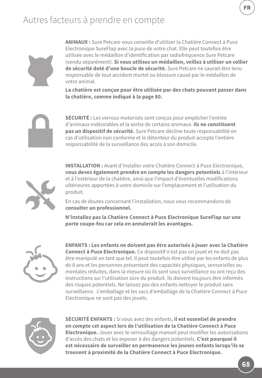 68FRAutres facteurs à prendre en compteANIMAUX: SurePetcare vous conseille d’utiliser la Chatière Connect à Puce Electronique SureFlap avec la puce de votre chat. Elle peut toutefois être utilisée avec le médaillon d’identification par radiofréquence SurePetcare (vendu séparément). Si vous utilisez un médaillon, veillez à utiliser un collier de sécurité doté d’une boucle de sécurité. SurePetcare ne saurait être tenu responsable de tout accident mortel ou blessure causé par le médaillon de votre animal.La chatière est conçue pour être utilisée par des chats pouvant passer dans la chatière, comme indiqué à la page80.SÉCURITÉ: Les verrous motorisés sont conçus pour empêcher l’entrée d’animaux indésirables et la sortie de certains animaux. Ils ne constituent pas un dispositif de sécurité. SurePetcare décline toute responsabilité en cas d’utilisation non conforme et le détenteur du produit accepte l’entière responsabilité de la surveillance des accès à son domicile.INSTALLATION: Avant d’installer votre Chatière Connect à Puce Electronique, vous devez également prendre en compte les dangers potentiels à l’intérieur et à l’extérieur de la chatière, ainsi que l’impact d’éventuelles modifications ultérieures apportées à votre domicile sur l’emplacement et l’utilisation du produit. En cas de doutes concernant l’installation, nous vous recommandons de consulter un professionnel. N’installez pas la Chatière Connect à Puce Electronique SureFlap sur une porte coupe-feu car cela en annulerait les avantages.ENFANTS: Les enfants ne doivent pas être autorisés à jouer avec la Chatière Connect à Puce Electronique. Ce dispositif n’est pas un jouet et ne doit pas être manipulé en tant que tel. Il peut toutefois être utilisé par les enfants de plus de 8ans et les personnes présentant des capacités physiques, sensorielles ou mentales réduites, dans la mesure où ils sont sous surveillance ou ont reçu des instructions sur l’utilisation sûre du produit. Ils doivent toujours être informés des risques potentiels. Ne laissez pas des enfants nettoyer le produit sans surveillance.  L’emballage et les sacs d’emballage de la Chatière Connect à Puce Electronique ne sont pas des jouets.SÉCURITÉ ENFANTS: Si vous avez des enfants, il est essentiel de prendre en compte cet aspect lors de l’utilisation de la Chatière Connect à Puce Electronique. Jouer avec le verrouillage manuel peut modifier les autorisations d’accès des chats et les exposer à des dangers potentiels. C’est pourquoi il est nécessaire de surveiller en permanence les jeunes enfants lorsqu’ils se trouvent à proximité de la Chatière Connect à Puce Electronique. 