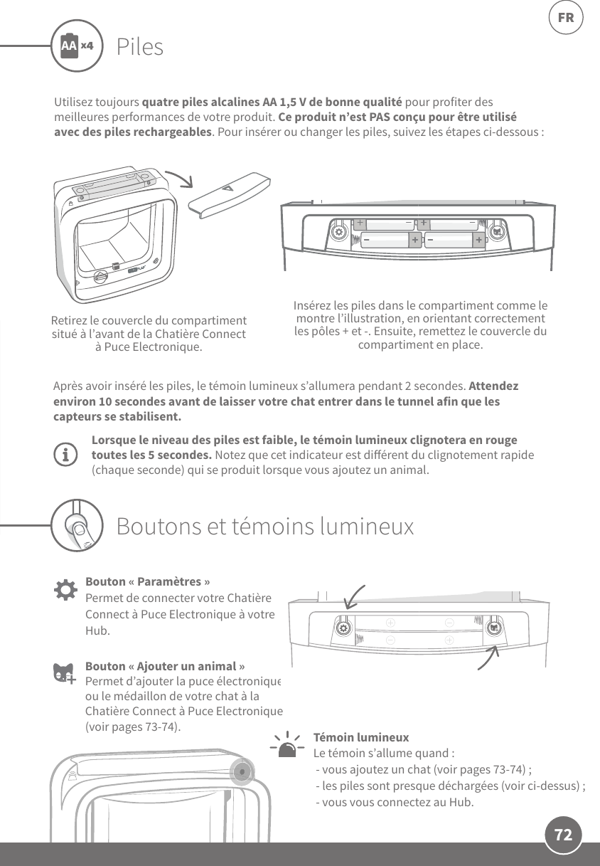72FRPilesUtilisez toujours quatre piles alcalines AA1,5V de bonne qualité pour profiter des meilleures performances de votre produit. Ce produit n’est PAS conçu pour être utilisé avec des piles rechargeables. Pour insérer ou changer les piles, suivez les étapes ci-dessous:Retirez le couvercle du compartiment situé à l’avant de la Chatière Connect à Puce Electronique.Insérez les piles dans le compartiment comme le montre l’illustration, en orientant correctement les pôles + et -. Ensuite, remettez le couvercle du compartiment en place.AALorsque le niveau des piles est faible, le témoin lumineux clignotera en rouge toutes les 5secondes. Notez que cet indicateur est diérent du clignotement rapide (chaque seconde) qui se produit lorsque vous ajoutez un animal.Après avoir inséré les piles, le témoin lumineux s’allumera pendant 2secondes. Attendez environ 10secondes avant de laisser votre chat entrer dans le tunnel afin que les capteurs se stabilisent.Bouton «Ajouter un animal» Permet d’ajouter la puce électronique ou le médaillon de votre chat à la Chatière Connect à Puce Electronique (voir pages73-74).Bouton «Paramètres» Permet de connecter votre Chatière Connect à Puce Electronique à votre Hub. Témoin lumineux Le témoin s’allume quand: - vous ajoutez un chat (voir pages73-74);  - les piles sont presque déchargées (voir ci-dessus); - vous vous connectez au Hub.Boutons et témoins lumineux