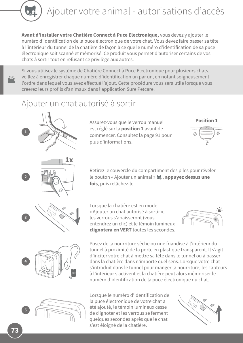 73Ajouter votre animal - autorisations d’accèsAvant d’installer votre Chatière Connect à Puce Electronique, vous devez y ajouter le numéro d’identification de la puce électronique de votre chat. Vous devez faire passer sa tête à l’intérieur du tunnel de la chatière de façon à ce que le numéro d’identification de sa puce électronique soit scanné et mémorisé. Ce produit vous permet d’autoriser certains de vos chats à sortir tout en refusant ce privilège aux autres. Si vous utilisez le système de Chatière Connect à Puce Electronique pour plusieurs chats, veillez à enregistrer chaque numéro d’identification un par un, en notant soigneusement l’ordre dans lequel vous avez eectué l’ajout. Cette procédure vous sera utile lorsque vous créerez leurs profils d’animaux dans l’application SurePetcare.Ajouter un chat autorisé à sortir4Posez de la nourriture sèche ou une friandise à l’intérieur du tunnel à proximité de la porte en plastique transparent. Il s’agit d’inciter votre chat à mettre sa tête dans le tunnel ou à passer dans la chatière dans n’importe quel sens. Lorsque votre chat s’introduit dans le tunnel pour manger la nourriture, les capteurs à l’intérieur s’activent et la chatière peut alors mémoriser le numéro d’identification de la puce électronique du chat. 5Lorsque le numéro d’identification de la puce électronique de votre chat a été ajouté, le témoin lumineux cesse de clignoter et les verrous se ferment quelques secondes après que le chat s’est éloigné de la chatière.1xRetirez le couvercle du compartiment des piles pour révéler le bouton «Ajouter un animal»       , appuyez dessus une fois, puis relâchez-le. 23Lorsque la chatière est en mode «Ajouter un chat autorisé à sortir», les verrous s’abaisseront (vous entendrez un clic) et le témoin lumineux clignotera en VERT toutes les secondes. Assurez-vous que le verrou manuel est réglé sur la position1 avant de commencer. Consultez la page91 pour plus d’informations.1Position 1