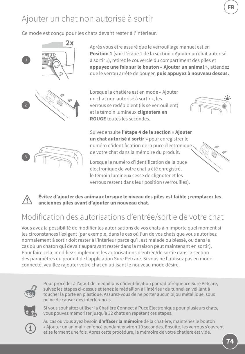 74FRAjouter un chat non autorisé à sortirModification des autorisations d’entrée/sortie de votre chatÉvitez d’ajouter des animaux lorsque le niveau des piles est faible; remplacez les anciennes piles avant d’ajouter un nouveau chat.Pour procéder à l’ajout de médaillons d’identification par radiofréquence SurePetcare, suivez les étapes ci-dessus et tenez le médaillon à l’intérieur du tunnel en veillant à toucher la porte en plastique. Assurez-vous de ne porter aucun bijou métallique, sous peine de causer des interférences.Si vous souhaitez utiliser la Chatière Connect à Puce Electronique pour plusieurs chats, vous pouvez mémoriser jusqu’à 32chats en répétant ces étapes. Au cas où vous ayez besoin d’eacer la mémoire de la chatière, maintenez le bouton «Ajouter un animal» enfoncé pendant environ 10secondes. Ensuite, les verrous s’ouvrent et se ferment une fois. Après cette procédure, la mémoire de votre chatière est vide.Vous avez la possibilité de modifier les autorisations de vos chats à n’importe quel moment si les circonstances l’exigent (par exemple, dans le cas où l’un de vos chats que vous autorisez normalement à sortir doit rester à l’intérieur parce qu’il est malade ou blessé, ou dans le cas où un chaton qui devait auparavant rester dans la maison peut maintenant en sortir). Pour faire cela, modifiez simplement les autorisations d’entrée/de sortie dans la section des paramètres du produit de l’application Sure Petcare. Si vous ne l’utilisez pas en mode connecté, veuillez rajouter votre chat en utilisant le nouveau mode désiré.2x1Après vous être assuré que le verrouillage manuel est en Position1 (voir l’étape1 de la section «Ajouter un chat autorisé à sortir»), retirez le couvercle du compartiment des piles et appuyez une fois sur le bouton «Ajouter un animal», attendez que le verrou arrête de bouger, puis appuyez à nouveau dessus. 3Suivez ensuite l’étape4 de la section «Ajouter un chat autorisé à sortir» pour enregistrer le numéro d’identification de la puce électronique de votre chat dans la mémoire du produit. Lorsque le numéro d’identification de la puce électronique de votre chat a été enregistré, le témoin lumineux cesse de clignoter et les verrous restent dans leur position (verrouillés). 2Lorsque la chatière est en mode «Ajouter un chat non autorisé à sortir», les verrous se redéploient (ils se verrouillent) et le témoin lumineux clignotera en ROUGE toutes les secondes.Ce mode est conçu pour les chats devant rester à l’intérieur. 