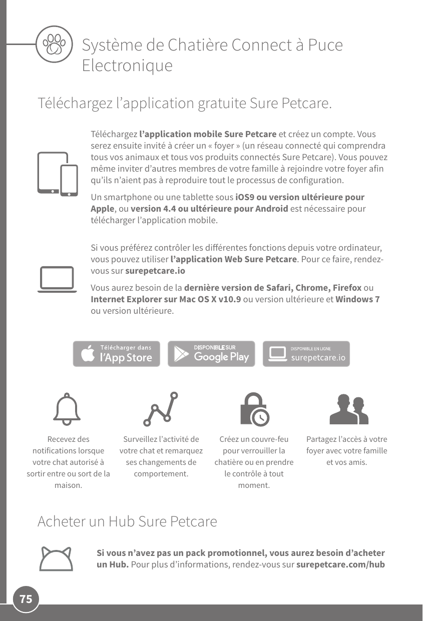 75Système de Chatière Connect à Puce ElectroniqueAcheter un Hub SurePetcareSi vous n’avez pas un pack promotionnel, vous aurez besoin d’acheter un Hub. Pour plus d’informations, rendez-vous sur surepetcare.com/hubTéléchargez l’application gratuite SurePetcare. Téléchargez l’application mobile SurePetcare et créez un compte. Vous serez ensuite invité à créer un «foyer» (un réseau connecté qui comprendra tous vos animaux et tous vos produits connectés SurePetcare). Vous pouvez même inviter d’autres membres de votre famille à rejoindre votre foyer afin qu’ils n’aient pas à reproduire tout le processus de configuration.Un smartphone ou une tablette sous iOS9 ou version ultérieure pour Apple, ou version4.4 ou ultérieure pour Android est nécessaire pour télécharger l’application mobile. Si vous préférez contrôler les diérentes fonctions depuis votre ordinateur, vous pouvez utiliser l’application Web SurePetcare. Pour ce faire, rendez-vous sur surepetcare.ioVous aurez besoin de la dernière version de Safari, Chrome, Firefox ou InternetExplorer sur MacOSXv10.9 ou version ultérieure et Windows7 ou version ultérieure.Recevez des notifications lorsque votre chat autorisé à sortir entre ou sort de la maison.Surveillez l’activité de votre chat et remarquez ses changements de comportement.Créez un couvre-feu pour verrouiller la chatière ou en prendre le contrôle à tout moment.Partagez l’accès à votre foyer avec votre famille et vos amis.