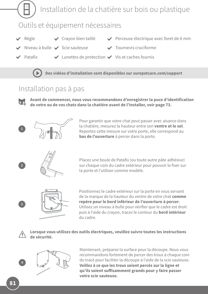 81Installation de la chatière sur bois ou plastiqueOutils et équipement nécessairesInstallation pas à pas12Positionnez le cadre extérieur sur la porte en vous servant de la marque de la hauteur du ventre de votre chat comme repère pour le bord inférieur de l’ouverture à percer. Utilisez un niveau à bulle pour vérifier que le cadre est droit puis à l’aide du crayon, tracez le contour du bord intérieur du cadre.3Pour garantir que votre chat peut passer avec aisance dans la chatière, mesurez la hauteur entre son ventre et le sol. Reportez cette mesure sur votre porte, elle correspond au bas de l’ouverture à percer dans la porte.Placez une boule de Patafix (ou toute autre pâte adhésive) sur chaque coin du cadre extérieur pour pouvoir le fixer sur la porte et l’utiliser comme modèle.xLorsque vous utilisez des outils électriques, veuillez suivre toutes les instructions de sécurité.  xDes vidéos d’installation sont disponibles sur surepetcare.com/supportAvant de commencer, nous vous recommandons d’enregistrer la puce d’identification de votre ou de vos chats dans la chatière avant de l’installer, voir page73.4Maintenant, préparez la surface pour la découpe. Nous vous recommandons fortement de percer des trous à chaque coin du tracé pour faciliter la découpe à l’aide de la scie sauteuse. Veillez à ce que les trous soient percés sur la ligne et qu’ils soient suisamment grands pour y faire passer votre scie sauteuse.xRègleNiveau à bullePatafixPerceuse électrique avec foret de 6mm Tournevis cruciformeVis et caches fournis Crayon bien tailléScie sauteuseLunettes de protection