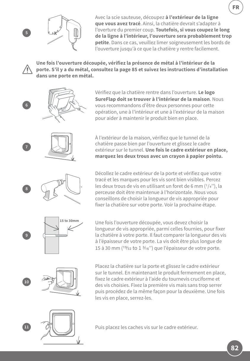 82FRPlacez la chatière sur la porte et glissez le cadre extérieur sur le tunnel. En maintenant le produit fermement en place, fixez le cadre extérieur à l’aide du tournevis cruciforme et des vis choisies. Fixez la première vis mais sans trop serrer puis procédez de la même façon pour la deuxième. Une fois les vis en place, serrez-les.107À l’extérieur de la maison, vérifiez que le tunnel de la chatière passe bien par l’ouverture et glissez le cadre extérieur sur le tunnel. Une fois le cadre extérieur en place, marquez les deux trous avec un crayon à papier pointu.9Une fois l’ouverture découpée, vous devez choisir la longueur de vis appropriée, parmi celles fournies, pour fixer la chatière à votre porte. Il faut comparer la longueur des vis à l’épaisseur de votre porte. La vis doit être plus longue de 15 à 30 mm ( to 1 ’’) que l’épaisseur de votre porte.15 to 30mmPuis placez les caches vis sur le cadre extérieur.11Avec la scie sauteuse, découpez à l’extérieur de la ligne que vous avez tracé. Ainsi, la chatière devrait s’adapter à l’overture du premier coup. Toutefois, si vous coupez le long de la ligne à l’intérieur, l’ouverture sera probablement trop petite. Dans ce cas, veuillez limer soigneusement les bords de l’ouverture jusqu’à ce que la chatière y rentre facilement. 5x8Décollez le cadre extérieur de la porte et vérifiez que votre tracé et les marques pour les vis sont bien visibles. Percez les deux trous de vis en utilisant un foret de 6 mm (/’’), la perceuse doit être maintenue à l’horizontale. Nous vous conseillons de choisir la longueur de vis appropriée pour fixer la chatière sur votre porte. Voir la prochaine étape.Une fois l’ouverture découpée, vérifiez la présence de métal à l’intérieur de la porte. S’il y a du métal, consultez la page85 et suivez les instructions d’installation dans une porte en métal.6Vérifiez que la chatière rentre dans l’ouverture. Le logo SureFlap doit se trouver à l’intérieur de la maison. Nous vous recommandons d’être deux personnes pour cette opération, une à l’intérieur et une à l’extérieur de la maison pour aider à maintenir le produit bien en place.