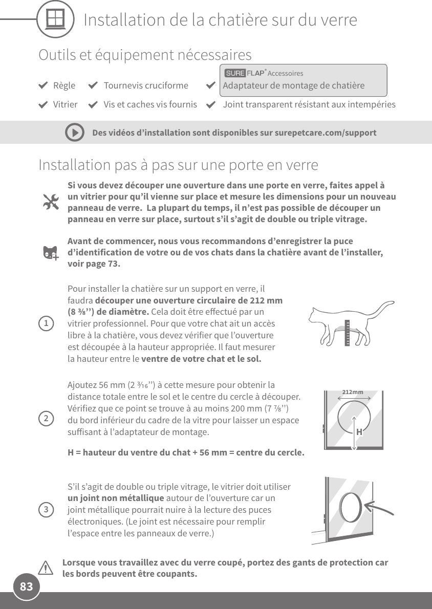 83Installation de la chatière sur du verreOutils et équipement nécessairesInstallation pas à pas sur une porte en verreLorsque vous travaillez avec du verre coupé, portez des gants de protection car les bords peuvent être coupants. Si vous devez découper une ouverture dans une porte en verre, faites appel à un vitrier pour qu’il vienne sur place et mesure les dimensions pour un nouveau panneau de verre.  La plupart du temps, il n’est pas possible de découper un panneau en verre sur place, surtout s’il s’agit de double ou triple vitrage. Avant de commencer, nous vous recommandons d’enregistrer la puce d’identification de votre ou de vos chats dans la chatière avant de l’installer, voir page73.Des vidéos d’installation sont disponibles sur surepetcare.com/support Pour installer la chatière sur un support en verre, il faudra découper une ouverture circulaire de 212mm (8 ’’) de diamètre. Cela doit être eectué par un vitrier professionnel. Pour que votre chat ait un accès libre à la chatière, vous devez vérifier que l’ouverture est découpée à la hauteur appropriée. Il faut mesurer la hauteur entre le ventre de votre chat et le sol. 1 Ajoutez 56mm (2 ’’) à cette mesure pour obtenir la distance totale entre le sol et le centre du cercle à découper. Vérifiez que ce point se trouve à au moins 200mm (7 ’’) du bord inférieur du cadre de la vitre pour laisser un espace suisant à l’adaptateur de montage. H= hauteur du ventre du chat + 56mm = centre du cercle.212mmH2 S’il s’agit de double ou triple vitrage, le vitrier doit utiliser un joint non métallique autour de l’ouverture car un joint métallique pourrait nuire à la lecture des puces électroniques. (Le joint est nécessaire pour remplir l’espace entre les panneaux de verre.)3AccessoiresRègleVitrierAdaptateur de montage de chatièreJoint transparent résistant aux intempériesTournevis cruciformeVis et caches vis fournis 