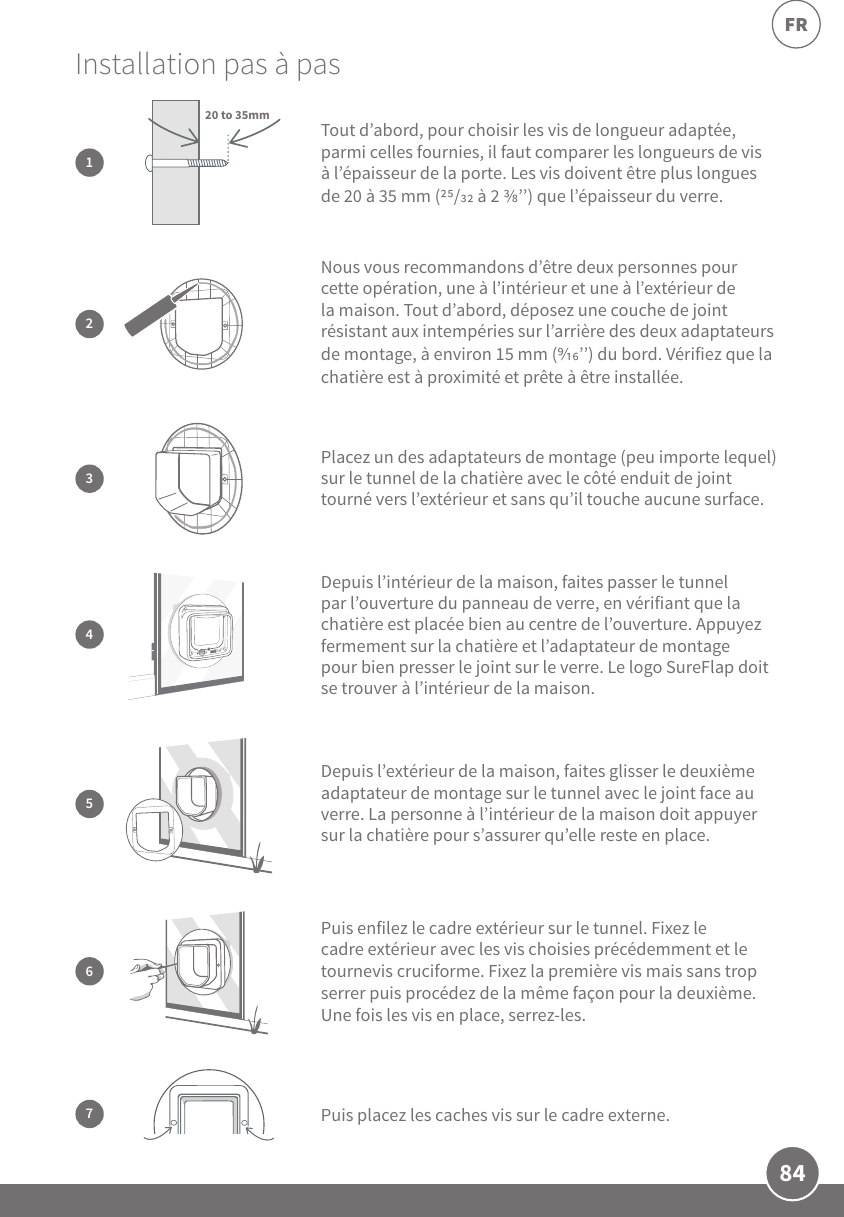 84FR3Placez un des adaptateurs de montage (peu importe lequel) sur le tunnel de la chatière avec le côté enduit de joint tourné vers l’extérieur et sans qu’il touche aucune surface.Puis enfilez le cadre extérieur sur le tunnel. Fixez le cadre extérieur avec les vis choisies précédemment et le tournevis cruciforme. Fixez la première vis mais sans trop serrer puis procédez de la même façon pour la deuxième. Une fois les vis en place, serrez-les.6Installation pas à pas  2Nous vous recommandons d’être deux personnes pour cette opération, une à l’intérieur et une à l’extérieur de la maison. Tout d’abord, déposez une couche de joint résistant aux intempéries sur l’arrière des deux adaptateurs de montage, à environ 15mm (’’) du bord. Vérifiez que la chatière est à proximité et prête à être installée.5Depuis l’extérieur de la maison, faites glisser le deuxième adaptateur de montage sur le tunnel avec le joint face au verre. La personne à l’intérieur de la maison doit appuyer sur la chatière pour s’assurer qu’elle reste en place.7Puis placez les caches vis sur le cadre externe.Tout d’abord, pour choisir les vis de longueur adaptée, parmi celles fournies, il faut comparer les longueurs de vis à l’épaisseur de la porte. Les vis doivent être plus longues de 20 à 35mm (/ à 2 ’’) que l’épaisseur du verre.120 to 35mm4Depuis l’intérieur de la maison, faites passer le tunnel par l’ouverture du panneau de verre, en vérifiant que la chatière est placée bien au centre de l’ouverture. Appuyez fermement sur la chatière et l’adaptateur de montage pour bien presser le joint sur le verre. Le logo SureFlap doit se trouver à l’intérieur de la maison. 