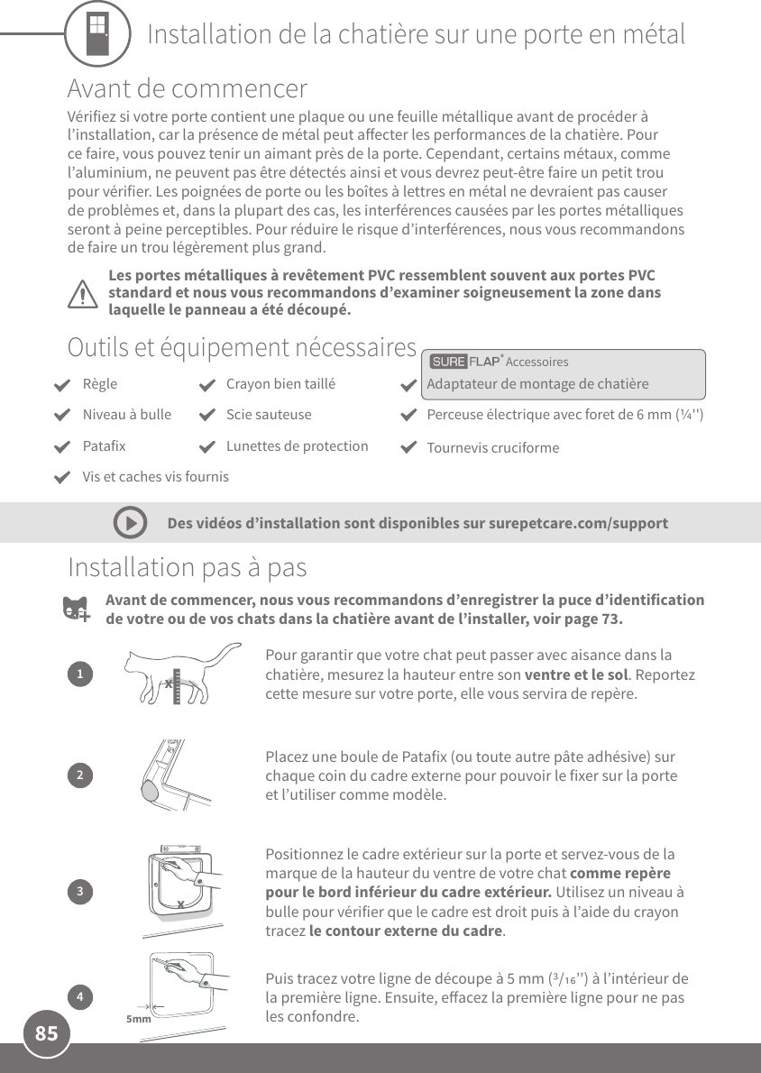 85Installation de la chatière sur une porte en métalOutils et équipement nécessairesInstallation pas à pas2Placez une boule de Patafix (ou toute autre pâte adhésive) sur chaque coin du cadre externe pour pouvoir le fixer sur la porte et l’utiliser comme modèle.1Pour garantir que votre chat peut passer avec aisance dans la chatière, mesurez la hauteur entre son ventre et le sol. Reportez cette mesure sur votre porte, elle vous servira de repère.x3Positionnez le cadre extérieur sur la porte et servez-vous de la marque de la hauteur du ventre de votre chat comme repère pour le bord inférieur du cadre extérieur. Utilisez un niveau à bulle pour vérifier que le cadre est droit puis à l’aide du crayon tracez le contour externe du cadre.xPuis tracez votre ligne de découpe à 5mm (/’’) à l’intérieur de la première ligne. Ensuite, eacez la première ligne pour ne pas les confondre.45mmAvant de commencerLes portes métalliques à revêtement PVC ressemblent souvent aux portes PVC standard et nous vous recommandons d’examiner soigneusement la zone dans laquelle le panneau a été découpé.Vérifiez si votre porte contient une plaque ou une feuille métallique avant de procéder à l’installation, car la présence de métal peut aecter les performances de la chatière. Pour ce faire, vous pouvez tenir un aimant près de la porte. Cependant, certains métaux, comme l’aluminium, ne peuvent pas être détectés ainsi et vous devrez peut-être faire un petit trou pour vérifier. Les poignées de porte ou les boîtes à lettres en métal ne devraient pas causer de problèmes et, dans la plupart des cas, les interférences causées par les portes métalliques seront à peine perceptibles. Pour réduire le risque d’interférences, nous vous recommandons de faire un trou légèrement plus grand.Des vidéos d’installation sont disponibles sur surepetcare.com/supportAvant de commencer, nous vous recommandons d’enregistrer la puce d’identification de votre ou de vos chats dans la chatière avant de l’installer, voir page73.AccessoiresRègleNiveau à bullePatafixAdaptateur de montage de chatièrePerceuse électrique avec foret de 6mm (&apos;&apos;)Tournevis cruciformeCrayon bien tailléScie sauteuseLunettes de protectionVis et caches vis fournis