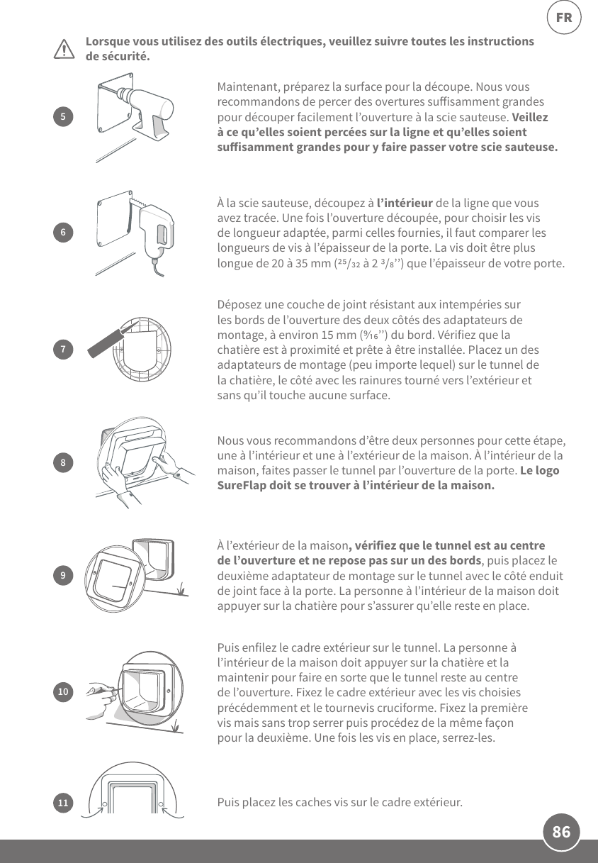 86FRLorsque vous utilisez des outils électriques, veuillez suivre toutes les instructions de sécurité.  Puis enfilez le cadre extérieur sur le tunnel. La personne à l’intérieur de la maison doit appuyer sur la chatière et la maintenir pour faire en sorte que le tunnel reste au centre de l’ouverture. Fixez le cadre extérieur avec les vis choisies précédemment et le tournevis cruciforme. Fixez la première vis mais sans trop serrer puis procédez de la même façon pour la deuxième. Une fois les vis en place, serrez-les.10Puis placez les caches vis sur le cadre extérieur. 11Maintenant, préparez la surface pour la découpe. Nous vous recommandons de percer des overtures suisamment grandes pour découper facilement l’ouverture à la scie sauteuse. Veillez à ce qu’elles soient percées sur la ligne et qu’elles soient suisamment grandes pour y faire passer votre scie sauteuse.5À l’extérieur de la maison, vérifiez que le tunnel est au centre de l’ouverture et ne repose pas sur un des bords, puis placez le deuxième adaptateur de montage sur le tunnel avec le côté enduit de joint face à la porte. La personne à l’intérieur de la maison doit appuyer sur la chatière pour s’assurer qu’elle reste en place.9À la scie sauteuse, découpez à l’intérieur de la ligne que vous avez tracée. Une fois l’ouverture découpée, pour choisir les vis de longueur adaptée, parmi celles fournies, il faut comparer les longueurs de vis à l’épaisseur de la porte. La vis doit être plus longue de 20 à 35mm (/ à 2 /’’) que l’épaisseur de votre porte.67Déposez une couche de joint résistant aux intempéries sur les bords de l’ouverture des deux côtés des adaptateurs de montage, à environ 15mm (’’) du bord. Vérifiez que la chatière est à proximité et prête à être installée. Placez un des adaptateurs de montage (peu importe lequel) sur le tunnel de la chatière, le côté avec les rainures tourné vers l’extérieur et sans qu’il touche aucune surface.Nous vous recommandons d’être deux personnes pour cette étape, une à l’intérieur et une à l’extérieur de la maison. À l’intérieur de la maison, faites passer le tunnel par l’ouverture de la porte. Le logo SureFlap doit se trouver à l’intérieur de la maison. 8