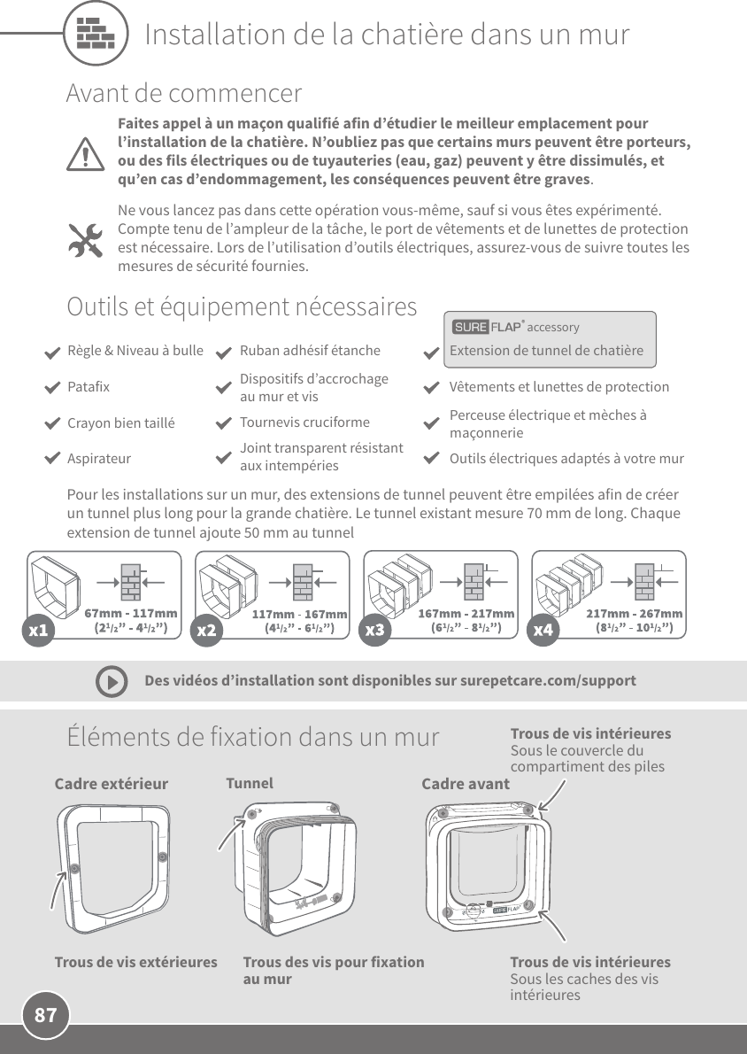 87Tunnel Cadre avantTrous de vis intérieures Sous les caches des vis intérieuresTrous des vis pour fixation au mur  Éléments de fixation dans un mur Des vidéos d’installation sont disponibles sur surepetcare.com/supportAvant de commencerFaites appel à un maçon qualifié afin d’étudier le meilleur emplacement pour l’installation de la chatière. N’oubliez pas que certains murs peuvent être porteurs, ou des fils électriques ou de tuyauteries (eau, gaz) peuvent y être dissimulés, et qu’en cas d’endommagement, les conséquences peuvent être graves.Ne vous lancez pas dans cette opération vous-même, sauf si vous êtes expérimenté. Compte tenu de l’ampleur de la tâche, le port de vêtements et de lunettes de protection est nécessaire. Lors de l’utilisation d’outils électriques, assurez-vous de suivre toutes les mesures de sécurité fournies.  accessoryOutils et équipement nécessairesExtension de tunnel de chatièreVêtements et lunettes de protection Perceuse électrique et mèches à maçonnerie Outils électriques adaptés à votre murRuban adhésif étancheDispositifs d’accrochage au mur et vis Tournevis cruciformeJoint transparent résistant aux intempériesRègle &amp; Niveau à bullePatafixCrayon bien tailléAspirateurPour les installations sur un mur, des extensions de tunnel peuvent être empilées afin de créer un tunnel plus long pour la grande chatière. Le tunnel existant mesure 70mm de long. Chaque extension de tunnel ajoute 50mm au tunnel Installation de la chatière dans un murCadre extérieurTrous de vis extérieuresTrous de vis intérieures Sous le couvercle du compartiment des piles