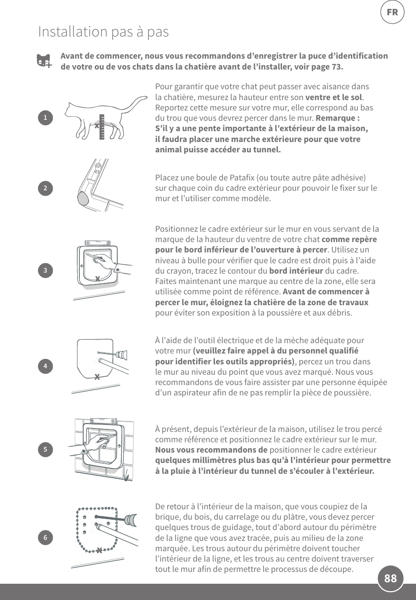88FRInstallation pas à pasPour garantir que votre chat peut passer avec aisance dans la chatière, mesurez la hauteur entre son ventre et le sol. Reportez cette mesure sur votre mur, elle correspond au bas du trou que vous devrez percer dans le mur. Remarque: S’il y a une pente importante à l’extérieur de la maison, il faudra placer une marche extérieure pour que votre animal puisse accéder au tunnel.1xAvant de commencer, nous vous recommandons d’enregistrer la puce d’identification de votre ou de vos chats dans la chatière avant de l’installer, voir page73.2Placez une boule de Patafix (ou toute autre pâte adhésive) sur chaque coin du cadre extérieur pour pouvoir le fixer sur le mur et l’utiliser comme modèle.Positionnez le cadre extérieur sur le mur en vous servant de la marque de la hauteur du ventre de votre chat comme repère pour le bord inférieur de l’ouverture à percer. Utilisez un niveau à bulle pour vérifier que le cadre est droit puis à l’aide du crayon, tracez le contour du bord intérieur du cadre. Faites maintenant une marque au centre de la zone, elle sera utilisée comme point de référence. Avant de commencer à percer le mur, éloignez la chatière de la zone de travaux pour éviter son exposition à la poussière et aux débris.3xÀ l’aide de l’outil électrique et de la mèche adéquate pour votre mur (veuillez faire appel à du personnel qualifié pour identifier les outils appropriés), percez un trou dans le mur au niveau du point que vous avez marqué. Nous vous recommandons de vous faire assister par une personne équipée d’un aspirateur afin de ne pas remplir la pièce de poussière.4xÀ présent, depuis l’extérieur de la maison, utilisez le trou percé comme référence et positionnez le cadre extérieur sur le mur. Nous vous recommandons de positionner le cadre extérieur quelques millimètres plus bas qu’à l’intérieur pour permettre à la pluie à l’intérieur du tunnel de s’écouler à l’extérieur.  5De retour à l’intérieur de la maison, que vous coupiez de la brique, du bois, du carrelage ou du plâtre, vous devez percer quelques trous de guidage, tout d’abord autour du périmètre de la ligne que vous avez tracée, puis au milieu de la zone marquée. Les trous autour du périmètre doivent toucher l’intérieur de la ligne, et les trous au centre doivent traverser tout le mur afin de permettre le processus de découpe. 6x