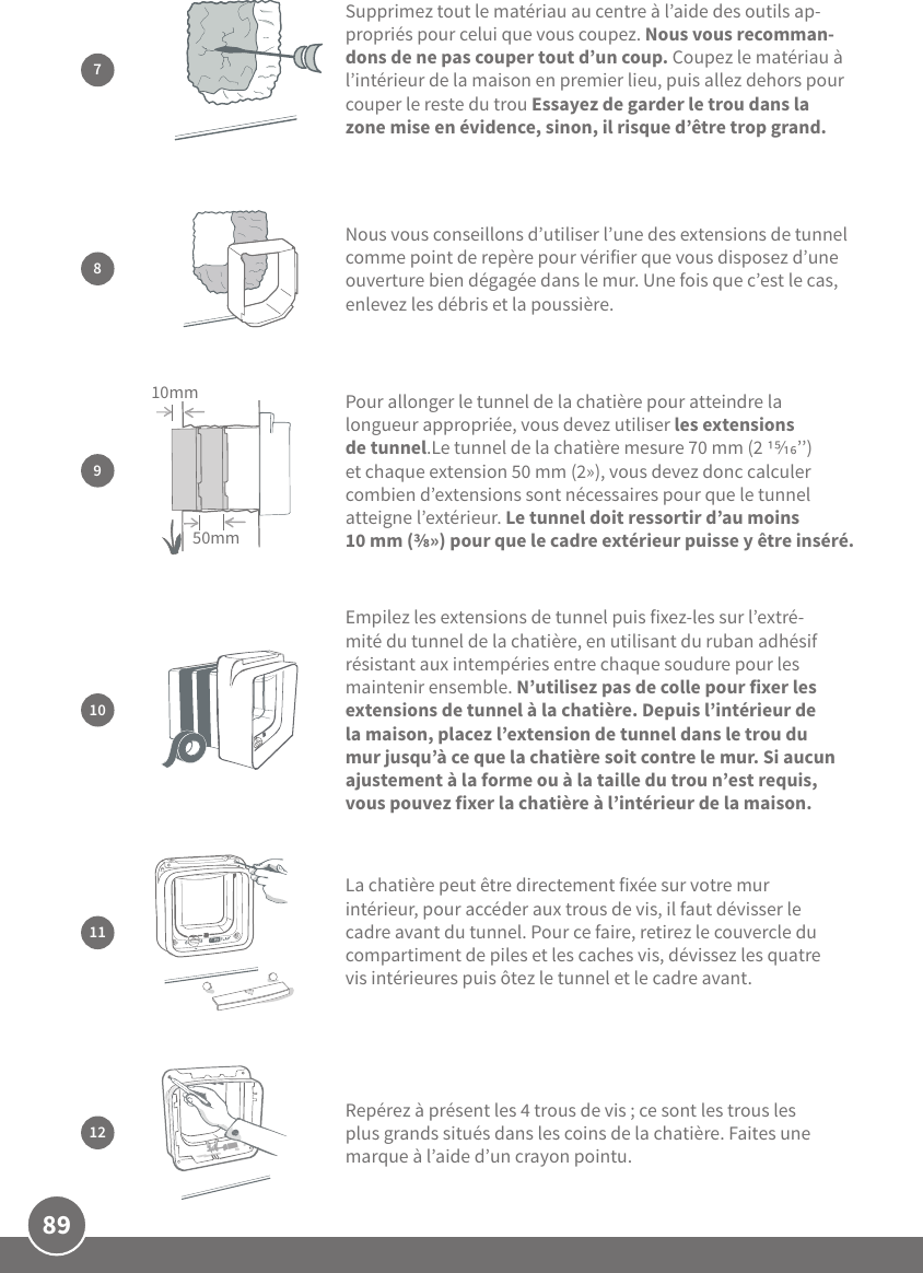 89Empilez les extensions de tunnel puis fixez-les sur l’extré-mité du tunnel de la chatière, en utilisant du ruban adhésif résistant aux intempéries entre chaque soudure pour les maintenir ensemble. N’utilisez pas de colle pour fixer les extensions de tunnel à la chatière. Depuis l’intérieur de la maison, placez l’extension de tunnel dans le trou du mur jusqu’à ce que la chatière soit contre le mur. Si aucun ajustement à la forme ou à la taille du trou n’est requis, vous pouvez fixer la chatière à l’intérieur de la maison.109Pour allonger le tunnel de la chatière pour atteindre la longueur appropriée, vous devez utiliser les extensions de tunnel.Le tunnel de la chatière mesure 70mm (2 ’’) et chaque extension 50mm (2»), vous devez donc calculer combien d’extensions sont nécessaires pour que le tunnel atteigne l’extérieur. Le tunnel doit ressortir d’au moins 10mm (») pour que le cadre extérieur puisse y être inséré. 50mm10mmLa chatière peut être directement fixée sur votre mur intérieur, pour accéder aux trous de vis, il faut dévisser le cadre avant du tunnel. Pour ce faire, retirez le couvercle du compartiment de piles et les caches vis, dévissez les quatre vis intérieures puis ôtez le tunnel et le cadre avant. 1112Repérez à présent les 4 trous de vis; ce sont les trous les plus grands situés dans les coins de la chatière. Faites une marque à l’aide d’un crayon pointu.7Supprimez tout le matériau au centre à l’aide des outils ap-propriés pour celui que vous coupez. Nous vous recomman-dons de ne pas couper tout d’un coup. Coupez le matériau à l’intérieur de la maison en premier lieu, puis allez dehors pour couper le reste du trou Essayez de garder le trou dans la zone mise en évidence, sinon, il risque d’être trop grand.Nous vous conseillons d’utiliser l’une des extensions de tunnel comme point de repère pour vérifier que vous disposez d’une ouverture bien dégagée dans le mur. Une fois que c’est le cas, enlevez les débris et la poussière.8