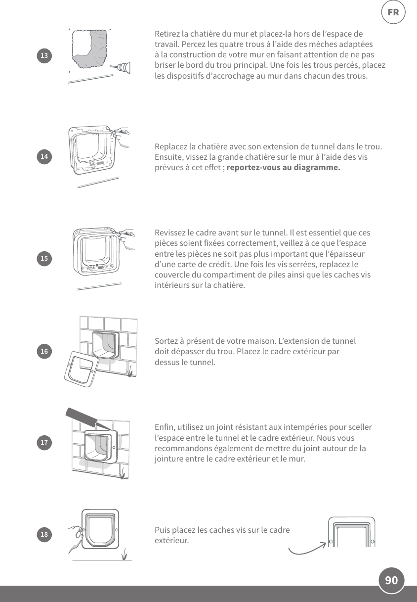 90FRSortez à présent de votre maison. L’extension de tunnel doit dépasser du trou. Placez le cadre extérieur par-dessus le tunnel. 1617Enfin, utilisez un joint résistant aux intempéries pour sceller l’espace entre le tunnel et le cadre extérieur. Nous vous recommandons également de mettre du joint autour de la jointure entre le cadre extérieur et le mur.15Revissez le cadre avant sur le tunnel. Il est essentiel que ces pièces soient fixées correctement, veillez à ce que l’espace entre les pièces ne soit pas plus important que l’épaisseur d’une carte de crédit. Une fois les vis serrées, replacez le couvercle du compartiment de piles ainsi que les caches vis intérieurs sur la chatière. 14Replacez la chatière avec son extension de tunnel dans le trou. Ensuite, vissez la grande chatière sur le mur à l’aide des vis prévues à cet eet; reportez-vous au diagramme.18 Puis placez les caches vis sur le cadre extérieur.Retirez la chatière du mur et placez-la hors de l’espace de travail. Percez les quatre trous à l’aide des mèches adaptées à la construction de votre mur en faisant attention de ne pas briser le bord du trou principal. Une fois les trous percés, placez les dispositifs d’accrochage au mur dans chacun des trous.13