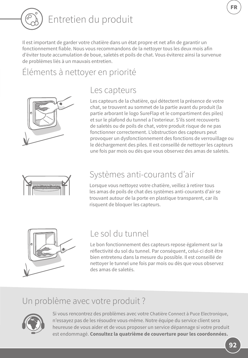 92FREntretien du produitIl est important de garder votre chatière dans un état propre et net afin de garantir un fonctionnement fiable. Nous vous recommandons de la nettoyer tous les deux mois afin d’éviter toute accumulation de boue, saletés et poils de chat. Vous éviterez ainsi la survenue de problèmes liés à un mauvais entretien.Éléments à nettoyer en prioritéLes capteurs Les capteurs de la chatière, qui détectent la présence de votre chat, se trouvent au sommet de la partie avant du produit (la partie arborant le logo SureFlap et le compartiment des piles) et sur le plafond du tunnel a l’exterieur. S’ils sont recouverts de saletés ou de poils de chat, votre produit risque de ne pas fonctionner correctement. L’obstruction des capteurs peut provoquer un dysfonctionnement des fonctions de verrouillage ou le déchargement des piles. Il est conseillé de nettoyer les capteurs une fois par mois ou dès que vous observez des amas de saletés.Le sol du tunnel Le bon fonctionnement des capteurs repose également sur la réflectivité du sol du tunnel. Par conséquent, celui-ci doit être bien entretenu dans la mesure du possible. Il est conseillé de nettoyer le tunnel une fois par mois ou dès que vous observez des amas de saletés.Systèmes anti-courants d’air  Lorsque vous nettoyez votre chatière, veillez à retirer tous les amas de poils de chat des systèmes anti-courants d’air se trouvant autour de la porte en plastique transparent, car ils risquent de bloquer les capteurs. Un problème avec votre produit?Si vous rencontrez des problèmes avec votre Chatière Connect à Puce Electronique, n’essayez pas de les résoudre vous-même. Notre équipe du service client sera heureuse de vous aider et de vous proposer un service dépannage si votre produit est endommagé. Consultez la quatrième de couverture pour les coordonnées.