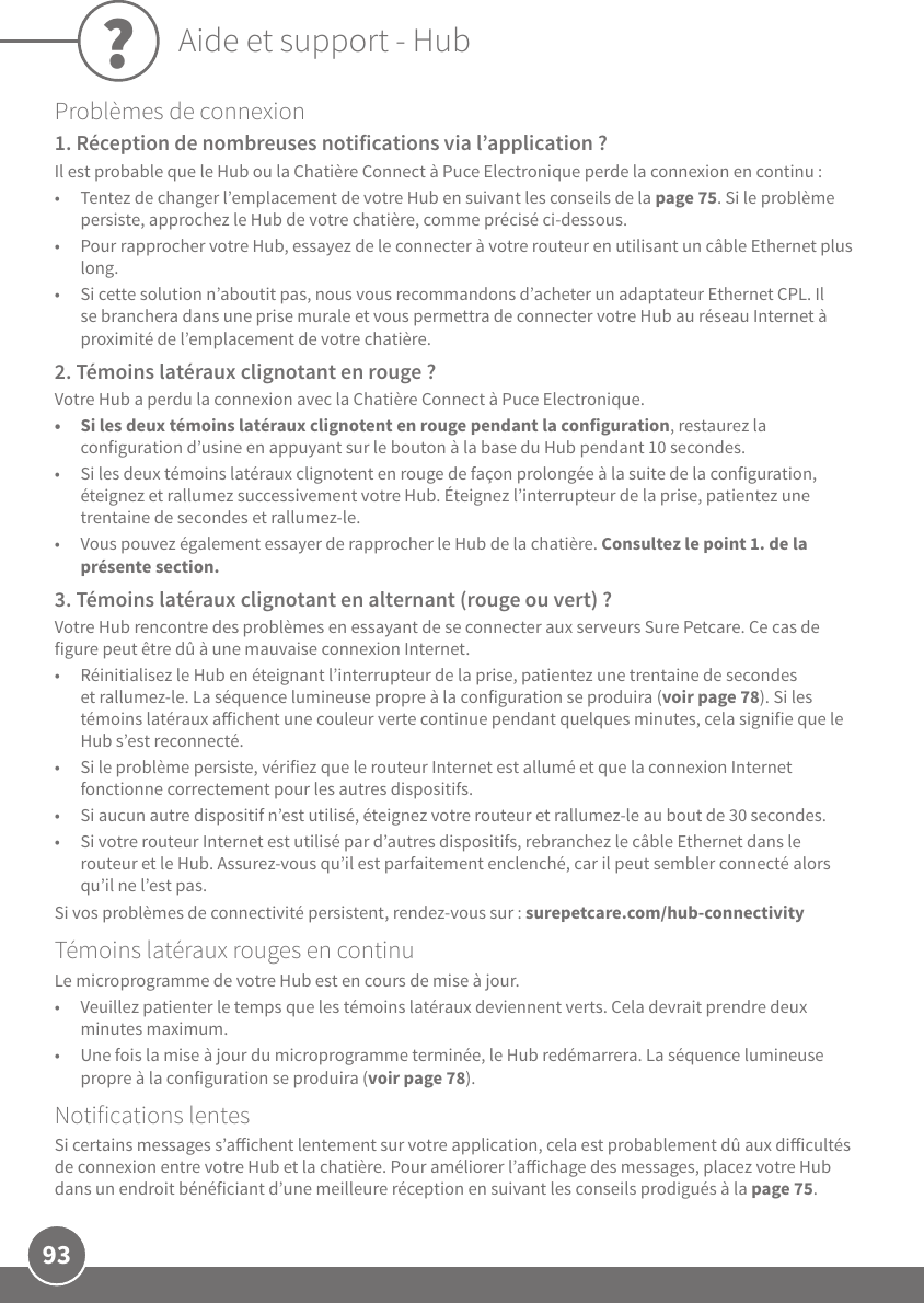 93Problèmes de connexion 1. Réception de nombreuses notifications via l’application?Il est probable que le Hub ou la Chatière Connect à Puce Electronique perde la connexion en continu:•  Tentez de changer l’emplacement de votre Hub en suivant les conseils de la page75. Si le problème persiste, approchez le Hub de votre chatière, comme précisé ci-dessous. •  Pour rapprocher votre Hub, essayez de le connecter à votre routeur en utilisant un câble Ethernet plus long. •  Si cette solution n’aboutit pas, nous vous recommandons d’acheter un adaptateur Ethernet CPL. Il se branchera dans une prise murale et vous permettra de connecter votre Hub au réseau Internet à proximité de l’emplacement de votre chatière.2. Témoins latéraux clignotant en rouge?Votre Hub a perdu la connexion avec la Chatière Connect à Puce Electronique. •  Si les deux témoins latéraux clignotent en rouge pendant la configuration, restaurez la configuration d’usine en appuyant sur le bouton à la base du Hub pendant 10secondes.•  Si les deux témoins latéraux clignotent en rouge de façon prolongée à la suite de la configuration, éteignez et rallumez successivement votre Hub. Éteignez l’interrupteur de la prise, patientez une trentaine de secondes et rallumez-le. •  Vous pouvez également essayer de rapprocher le Hub de la chatière. Consultez le point1. de la présente section.3. Témoins latéraux clignotant en alternant (rouge ou vert)?Votre Hub rencontre des problèmes en essayant de se connecter aux serveurs SurePetcare. Ce cas de figure peut être dû à une mauvaise connexion Internet.•  Réinitialisez le Hub en éteignant l’interrupteur de la prise, patientez une trentaine de secondes et rallumez-le. La séquence lumineuse propre à la configuration se produira (voir page78). Si les témoins latéraux aichent une couleur verte continue pendant quelques minutes, cela signifie que le Hub s’est reconnecté.•  Si le problème persiste, vérifiez que le routeur Internet est allumé et que la connexion Internet fonctionne correctement pour les autres dispositifs.  •  Si aucun autre dispositif n’est utilisé, éteignez votre routeur et rallumez-le au bout de 30secondes. •  Si votre routeur Internet est utilisé par d’autres dispositifs, rebranchez le câble Ethernet dans le routeur et le Hub. Assurez-vous qu’il est parfaitement enclenché, car il peut sembler connecté alors qu’il ne l’est pas.Si vos problèmes de connectivité persistent, rendez-vous sur: surepetcare.com/hub-connectivityTémoins latéraux rouges en continuLe microprogramme de votre Hub est en cours de mise à jour.  •  Veuillez patienter le temps que les témoins latéraux deviennent verts. Cela devrait prendre deux minutes maximum.•  Une fois la mise à jour du microprogramme terminée, le Hub redémarrera. La séquence lumineuse propre à la configuration se produira (voir page78).Notifications lentesSi certains messages s’aichent lentement sur votre application, cela est probablement dû aux diicultés de connexion entre votre Hub et la chatière. Pour améliorer l’aichage des messages, placez votre Hub dans un endroit bénéficiant d’une meilleure réception en suivant les conseils prodigués à la page75. ?Aide et support - Hub