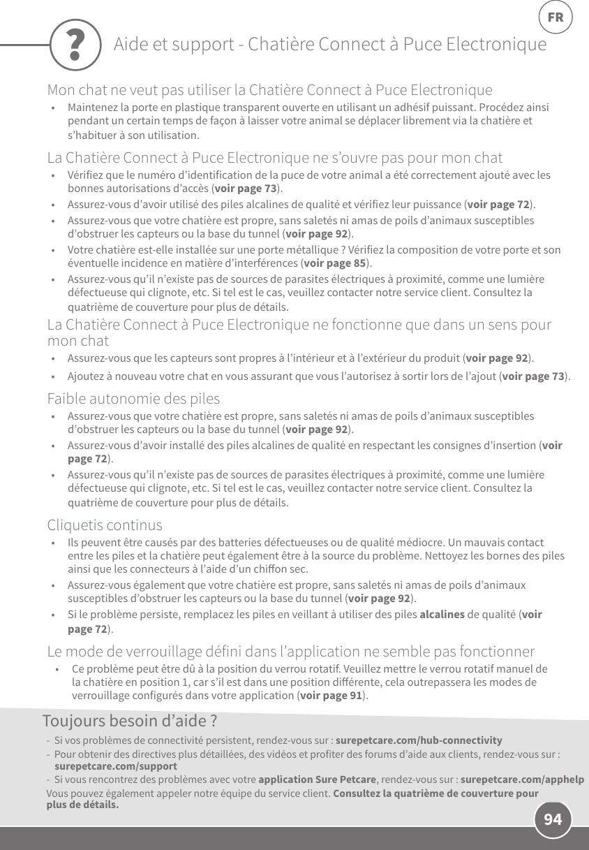 94FRMon chat ne veut pas utiliser la Chatière Connect à Puce Electronique•  Maintenez la porte en plastique transparent ouverte en utilisant un adhésif puissant. Procédez ainsi pendant un certain temps de façon à laisser votre animal se déplacer librement via la chatière et s’habituer à son utilisation.La Chatière Connect à Puce Electronique ne s’ouvre pas pour mon chat•  Vérifiez que le numéro d’identification de la puce de votre animal a été correctement ajouté avec les bonnes autorisations d’accès (voir page73). •  Assurez-vous d’avoir utilisé des piles alcalines de qualité et vérifiez leur puissance (voir page72). •  Assurez-vous que votre chatière est propre, sans saletés ni amas de poils d’animaux susceptibles d’obstruer les capteurs ou la base du tunnel (voir page92).•  Votre chatière est-elle installée sur une porte métallique? Vérifiez la composition de votre porte et son éventuelle incidence en matière d’interférences (voir page85). •  Assurez-vous qu’il n’existe pas de sources de parasites électriques à proximité, comme une lumière défectueuse qui clignote, etc. Si tel est le cas, veuillez contacter notre service client. Consultez la quatrième de couverture pour plus de détails.La Chatière Connect à Puce Electronique ne fonctionne que dans un sens pour mon chat•  Assurez-vous que les capteurs sont propres à l’intérieur et à l’extérieur du produit (voir page92). •  Ajoutez à nouveau votre chat en vous assurant que vous l’autorisez à sortir lors de l’ajout (voir page73).Faible autonomie des piles•  Assurez-vous que votre chatière est propre, sans saletés ni amas de poils d’animaux susceptibles d’obstruer les capteurs ou la base du tunnel (voir page92).•  Assurez-vous d’avoir installé des piles alcalines de qualité en respectant les consignes d’insertion (voir page72).•  Assurez-vous qu’il n’existe pas de sources de parasites électriques à proximité, comme une lumière défectueuse qui clignote, etc. Si tel est le cas, veuillez contacter notre service client. Consultez la quatrième de couverture pour plus de détails.Cliquetis continus•  Ils peuvent être causés par des batteries défectueuses ou de qualité médiocre. Un mauvais contact entre les piles et la chatière peut également être à la source du problème. Nettoyez les bornes des piles ainsi que les connecteurs à l’aide d’un chion sec.•  Assurez-vous également que votre chatière est propre, sans saletés ni amas de poils d’animaux susceptibles d’obstruer les capteurs ou la base du tunnel (voir page92).•  Si le problème persiste, remplacez les piles en veillant à utiliser des piles alcalines de qualité (voir page72).Le mode de verrouillage défini dans l’application ne semble pas fonctionner•  Ce problème peut être dû à la position du verrou rotatif. Veuillez mettre le verrou rotatif manuel de la chatière en position1, car s’il est dans une position diérente, cela outrepassera les modes de verrouillage configurés dans votre application (voir page91).-  Si vos problèmes de connectivité persistent, rendez-vous sur: surepetcare.com/hub-connectivity-  Pour obtenir des directives plus détaillées, des vidéos et profiter des forums d’aide aux clients, rendez-vous sur: surepetcare.com/support -  Si vous rencontrez des problèmes avec votre application SurePetcare, rendez-vous sur: surepetcare.com/apphelpVous pouvez également appeler notre équipe du service client. Consultez la quatrième de couverture pour plus de détails.Toujours besoin d’aide??Aide et support - Chatière Connect à Puce Electronique