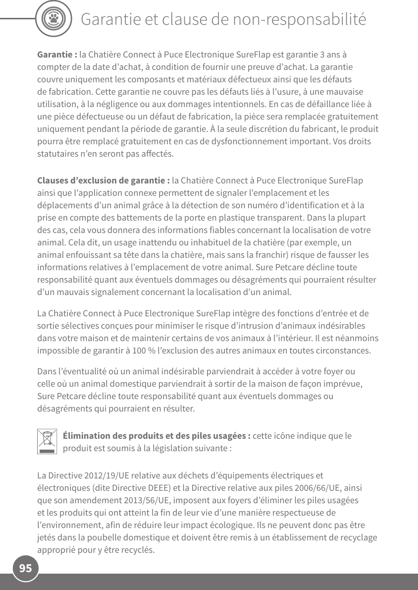 95Garantie et clause de non-responsabilitéGarantie: la Chatière Connect à Puce Electronique SureFlap est garantie 3ans à compter de la date d’achat, à condition de fournir une preuve d’achat. La garantie couvre uniquement les composants et matériaux défectueux ainsi que les défauts de fabrication. Cette garantie ne couvre pas les défauts liés à l’usure, à une mauvaise utilisation, à la négligence ou aux dommages intentionnels. En cas de défaillance liée à une pièce défectueuse ou un défaut de fabrication, la pièce sera remplacée gratuitement uniquement pendant la période de garantie. À la seule discrétion du fabricant, le produit pourra être remplacé gratuitement en cas de dysfonctionnement important. Vos droits statutaires n’en seront pas aectés.Clauses d’exclusion de garantie: la Chatière Connect à Puce Electronique SureFlap ainsi que l’application connexe permettent de signaler l’emplacement et les déplacements d’un animal grâce à la détection de son numéro d’identification et à la prise en compte des battements de la porte en plastique transparent. Dans la plupart des cas, cela vous donnera des informations fiables concernant la localisation de votre animal. Cela dit, un usage inattendu ou inhabituel de la chatière (par exemple, un animal enfouissant sa tête dans la chatière, mais sans la franchir) risque de fausser les informations relatives à l’emplacement de votre animal. SurePetcare décline toute responsabilité quant aux éventuels dommages ou désagréments qui pourraient résulter d’un mauvais signalement concernant la localisation d’un animal. La Chatière Connect à Puce Electronique SureFlap intègre des fonctions d’entrée et de sortie sélectives conçues pour minimiser le risque d’intrusion d’animaux indésirables dans votre maison et de maintenir certains de vos animaux à l’intérieur. Il est néanmoins impossible de garantir à 100% l’exclusion des autres animaux en toutes circonstances. Dans l’éventualité où un animal indésirable parviendrait à accéder à votre foyer ou celle où un animal domestique parviendrait à sortir de la maison de façon imprévue, SurePetcare décline toute responsabilité quant aux éventuels dommages ou désagréments qui pourraient en résulter.Élimination des produits et des piles usagées: cette icône indique que le produit est soumis à la législation suivante:La Directive2012/19/UE relative aux déchets d’équipements électriques et électroniques (dite Directive DEEE) et la Directive relative aux piles 2006/66/UE, ainsi que son amendement2013/56/UE, imposent aux foyers d’éliminer les piles usagées et les produits qui ont atteint la fin de leur vie d’une manière respectueuse de l’environnement, afin de réduire leur impact écologique. Ils ne peuvent donc pas être jetés dans la poubelle domestique et doivent être remis à un établissement de recyclage approprié pour y être recyclés.