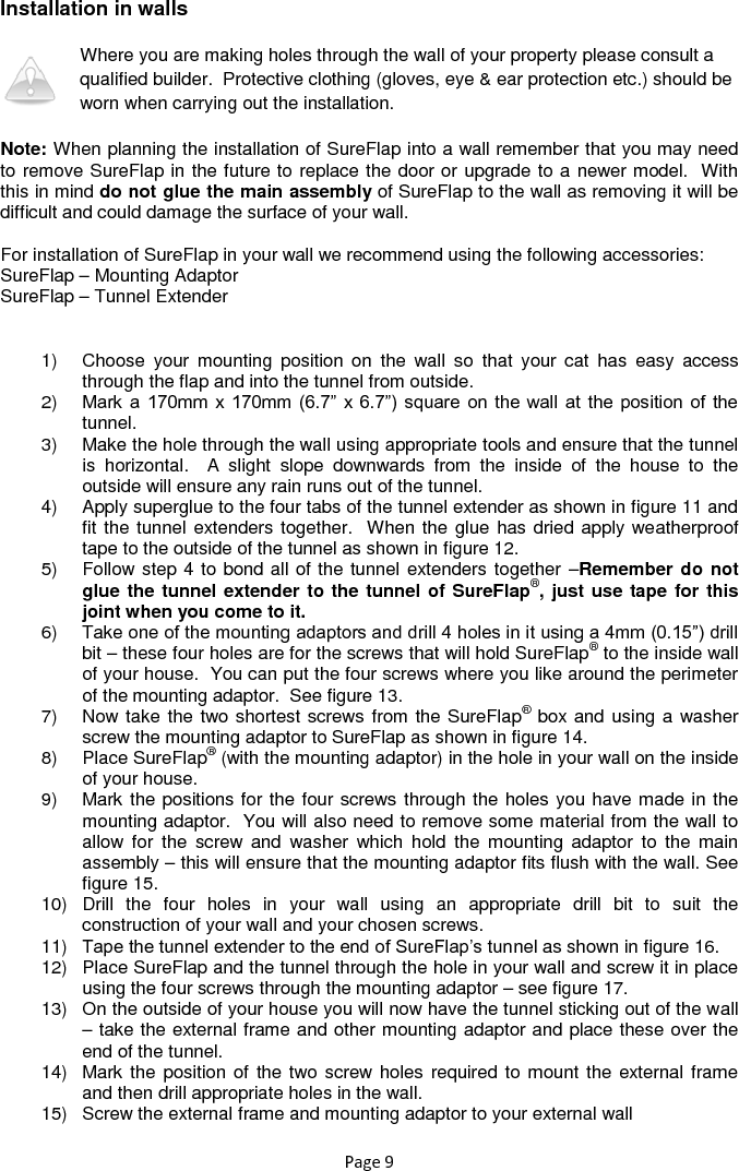 Page 9 Installation in walls   Where you are making holes through the wall of your property please consult a qualified builder.  Protective clothing (gloves, eye &amp; ear protection etc.) should be worn when carrying out the installation. Note: When planning the installation of SureFlap into a wall remember that you may need to remove SureFlap in the future to replace the door or upgrade to a newer model.  With this in mind do not glue the main assembly of SureFlap to the wall as removing it will be difficult and could damage the surface of your wall.  For installation of SureFlap in your wall we recommend using the following accessories: SureFlap – Mounting Adaptor SureFlap – Tunnel Extender  1)  Choose  your  mounting  position  on  the  wall  so  that  your  cat  has  easy  access through the flap and into the tunnel from outside. 2) Mark a 170mm  x 170mm  (6.7” x 6.7”)  square  on the  wall at the position  of the tunnel. 3)  Make the hole through the wall using appropriate tools and ensure that the tunnel is  horizontal.    A  slight  slope  downwards  from  the  inside  of  the  house  to  the outside will ensure any rain runs out of the tunnel. 4)  Apply superglue to the four tabs of the tunnel extender as shown in figure 11 and fit the tunnel extenders together.  When the glue has dried apply weatherproof tape to the outside of the tunnel as shown in figure 12. 5)  Follow step 4 to bond all of the tunnel extenders together –Remember do not glue the tunnel extender to the tunnel of SureFlap®, just use tape for this joint when you come to it. 6)  Take one of the mounting adaptors and drill 4 holes in it using a 4mm (0.15”) drill bit – these four holes are for the screws that will hold SureFlap® to the inside wall of your house.  You can put the four screws where you like around the perimeter of the mounting adaptor.  See figure 13. 7)  Now take the two shortest screws from the SureFlap® box and using a washer screw the mounting adaptor to SureFlap as shown in figure 14. 8)  Place SureFlap® (with the mounting adaptor) in the hole in your wall on the inside of your house. 9)  Mark the positions for the four screws through the holes you have made in the mounting adaptor.  You will also need to remove some material from the wall to allow  for  the  screw  and  washer  which  hold  the  mounting  adaptor  to  the  main assembly – this will ensure that the mounting adaptor fits flush with the wall. See figure 15. 10)  Drill  the  four  holes  in  your  wall  using  an  appropriate  drill  bit  to  suit  the construction of your wall and your chosen screws. 11) Tape the tunnel extender to the end of SureFlap‟s tunnel as shown in figure 16. 12)  Place SureFlap and the tunnel through the hole in your wall and screw it in place using the four screws through the mounting adaptor – see figure 17. 13)  On the outside of your house you will now have the tunnel sticking out of the wall – take the external frame and other mounting adaptor and place these over the end of the tunnel. 14)  Mark the position of  the two screw holes required to mount the external frame and then drill appropriate holes in the wall. 15)  Screw the external frame and mounting adaptor to your external wall 