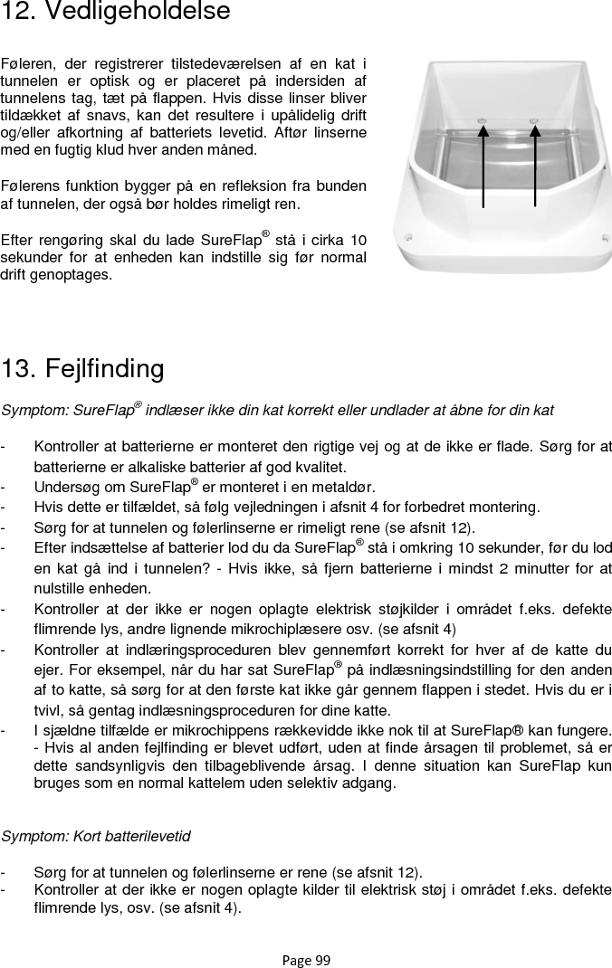 Page 99 12. Vedligeholdelse        13. Fejlfinding Symptom: SureFlap® indlæser ikke din kat korrekt eller undlader at åbne for din kat -  Kontroller at batterierne er monteret den rigtige vej og at de ikke er flade. Sørg for at batterierne er alkaliske batterier af god kvalitet. -  Undersøg om SureFlap® er monteret i en metaldør. -  Hvis dette er tilfældet, så følg vejledningen i afsnit 4 for forbedret montering. -  Sørg for at tunnelen og følerlinserne er rimeligt rene (se afsnit 12). -  Efter indsættelse af batterier lod du da SureFlap® stå i omkring 10 sekunder, før du lod en kat  gå ind  i tunnelen? -  Hvis ikke,  så  fjern batterierne i  mindst 2 minutter  for at nulstille enheden.  -  Kontroller  at  der  ikke  er  nogen  oplagte  elektrisk  støjkilder  i  området  f.eks.  defekte flimrende lys, andre lignende mikrochiplæsere osv. (se afsnit 4) -  Kontroller  at  indlæringsproceduren  blev  gennemført korrekt  for  hver  af  de  katte  du ejer. For eksempel, når du har sat SureFlap® på indlæsningsindstilling for den anden af to katte, så sørg for at den første kat ikke går gennem flappen i stedet. Hvis du er i tvivl, så gentag indlæsningsproceduren for dine katte.  -  I sjældne tilfælde er mikrochippens rækkevidde ikke nok til at SureFlap® kan fungere. - Hvis al anden fejlfinding er blevet udført, uden at finde årsagen til problemet, så er dette  sandsynligvis  den  tilbageblivende  årsag.  I  denne  situation  kan  SureFlap  kun bruges som en normal kattelem uden selektiv adgang.   Symptom: Kort batterilevetid -  Sørg for at tunnelen og følerlinserne er rene (se afsnit 12). -  Kontroller at der ikke er nogen oplagte kilder til elektrisk støj i området f.eks. defekte flimrende lys, osv. (se afsnit 4).  Føleren,  der  registrerer  tilstedeværelsen  af  en  kat  i tunnelen  er  optisk  og  er  placeret  på  indersiden  af tunnelens tag, tæt på flappen. Hvis disse linser bliver tildækket af snavs, kan  det  resultere  i  upålidelig drift og/eller  afkortning  af  batteriets  levetid.  Aftør  linserne med en fugtig klud hver anden måned.  Følerens funktion bygger på en refleksion fra bunden af tunnelen, der også bør holdes rimeligt ren.  Efter rengøring skal  du lade SureFlap® stå i cirka 10 sekunder  for  at  enheden  kan  indstille  sig  før  normal drift genoptages.   