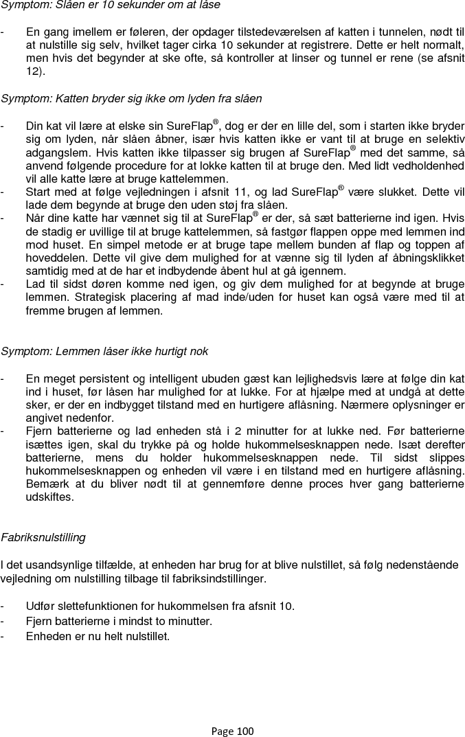 Page 100 Symptom: Slåen er 10 sekunder om at låse -  En gang imellem er føleren, der opdager tilstedeværelsen af katten i tunnelen, nødt til at nulstille sig selv, hvilket tager cirka 10 sekunder at registrere. Dette er helt normalt, men hvis det begynder at ske ofte, så kontroller at linser og tunnel er rene (se afsnit 12). Symptom: Katten bryder sig ikke om lyden fra slåen -  Din kat vil lære at elske sin SureFlap®, dog er der en lille del, som i starten ikke bryder sig om  lyden, når slåen  åbner, især hvis katten ikke er vant til at bruge  en selektiv adgangslem. Hvis katten ikke tilpasser sig brugen af SureFlap® med det samme, så anvend følgende procedure for at lokke katten til at bruge den. Med lidt vedholdenhed vil alle katte lære at bruge kattelemmen. -  Start med at følge vejledningen i afsnit 11, og lad SureFlap® være slukket. Dette vil lade dem begynde at bruge den uden støj fra slåen.  -  Når dine katte har vænnet sig til at SureFlap® er der, så sæt batterierne ind igen. Hvis de stadig er uvillige til at bruge kattelemmen, så fastgør flappen oppe med lemmen ind mod huset. En simpel metode er at bruge tape mellem bunden af flap og toppen af hoveddelen. Dette vil give dem mulighed for at vænne sig til lyden af åbningsklikket samtidig med at de har et indbydende åbent hul at gå igennem.  -  Lad til  sidst  døren komme  ned  igen,  og giv  dem mulighed for  at  begynde at  bruge lemmen. Strategisk  placering af mad inde/uden for  huset kan også  være med  til  at fremme brugen af lemmen.   Symptom: Lemmen låser ikke hurtigt nok -  En meget persistent og intelligent ubuden gæst kan lejlighedsvis lære at følge din kat ind i huset, før låsen har mulighed for at lukke. For at hjælpe med at undgå at dette sker, er der en indbygget tilstand med en hurtigere aflåsning. Nærmere oplysninger er angivet nedenfor. -  Fjern  batterierne  og  lad  enheden  stå  i  2  minutter  for  at  lukke  ned.  Før  batterierne isættes igen, skal  du  trykke på  og holde  hukommelsesknappen  nede. Isæt  derefter batterierne,  mens  du  holder  hukommelsesknappen  nede.  Til  sidst  slippes hukommelsesknappen og enheden vil være i en tilstand med en hurtigere aflåsning. Bemærk  at  du  bliver  nødt  til  at  gennemføre  denne  proces  hver  gang  batterierne udskiftes.   Fabriksnulstilling I det usandsynlige tilfælde, at enheden har brug for at blive nulstillet, så følg nedenstående vejledning om nulstilling tilbage til fabriksindstillinger.  -  Udfør slettefunktionen for hukommelsen fra afsnit 10.  -  Fjern batterierne i mindst to minutter.  -  Enheden er nu helt nulstillet.   