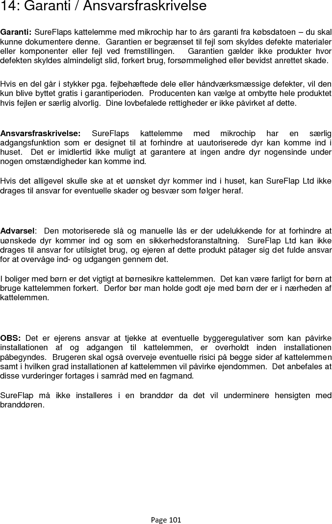 Page 101 14: Garanti / Ansvarsfraskrivelse Garanti: SureFlaps kattelemme med mikrochip har to års garanti fra købsdatoen – du skal kunne dokumentere denne.  Garantien er begrænset til fejl som skyldes defekte materialer eller  komponenter  eller  fejl  ved  fremstillingen.      Garantien  gælder  ikke  produkter  hvor defekten skyldes almindeligt slid, forkert brug, forsømmelighed eller bevidst anrettet skade. Hvis en del går i stykker pga. fejbehæftede dele eller håndværksmæssige defekter, vil den kun blive byttet gratis i garantiperioden.  Producenten kan vælge at ombytte hele produktet hvis fejlen er særlig alvorlig.  Dine lovbefalede rettigheder er ikke påvirket af dette.  Ansvarsfraskrivelse:  SureFlaps  kattelemme  med  mikrochip  har  en  særlig adgangsfunktion  som  er  designet  til  at  forhindre  at  uautoriserede  dyr  kan  komme  ind  i huset.    Det  er  imidlertid  ikke  muligt  at  garantere  at  ingen  andre  dyr  nogensinde  under nogen omstændigheder kan komme ind. Hvis det alligevel skulle ske at et uønsket dyr kommer ind i huset, kan SureFlap Ltd ikke drages til ansvar for eventuelle skader og besvær som følger heraf.    Advarsel:   Den motoriserede slå  og manuelle lås er  der udelukkende for at forhindre at uønskede  dyr  kommer  ind  og  som  en  sikkerhedsforanstaltning.    SureFlap  Ltd  kan  ikke drages til ansvar for utilsigtet brug, og ejeren af dette produkt påtager sig det fulde ansvar for at overvåge ind- og udgangen gennem det. I boliger med børn er det vigtigt at børnesikre kattelemmen.  Det kan være farligt for børn at bruge kattelemmen forkert.  Derfor bør man holde godt øje med børn der er i nærheden af kattelemmen.    OBS:  Det  er  ejerens  ansvar  at  tjekke  at  eventuelle  byggeregulativer  som  kan  påvirke installationen  af  og  adgangen  til  kattelemmen,  er  overholdt  inden  installationen påbegyndes.  Brugeren skal også overveje eventuelle risici på begge sider af kattelemmen samt i hvilken grad installationen af kattelemmen vil påvirke ejendommen.  Det anbefales at disse vurderinger fortages i samråd med en fagmand. SureFlap  må  ikke  installeres  i  en  branddør  da  det  vil  underminere  hensigten  med branddøren.   