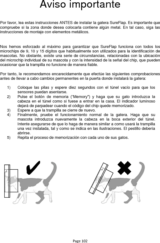 Page 102  Aviso importante  Por favor, lea estas instrucciones ANTES de instalar la gatera SureFlap. Es importante que compruebe si la zona donde desea colocarla contiene algún metal. En tal caso, siga las instrucciones de montaje con elementos metálicos.  Nos  hemos  esforzado  al  máximo  para  garantizar  que  SureFlap  funciona  con  todos  los microchips de 9, 10 y 15 dígitos que habitualmente son utilizados para la identificación de mascotas. No obstante, existe una serie de circunstancias, relacionadas con la ubicación del microchip individual de su mascota y con la intensidad de la señal del chip, que pueden ocasionar que la trampilla no funcione de manera fiable.  Por tanto, le recomendamos encarecidamente que efectúe las siguientes comprobaciones antes de llevar a cabo cambios permanentes en la puerta donde instalará la gatera:  1)  Coloque  las  pilas  y  espere  diez  segundos  con  el  túnel  vacío  para  que  los sensores puedan asentarse.  2) Pulse  el  botón  de  memoria  (“Memory&quot;)  y  haga  que  su  gato  introduzca  la cabeza en el túnel como si fuese a entrar en la casa. El indicador luminoso dejará de parpadear cuando el código del chip quede memorizado. 3)  Espere a que la trampilla se cierre de nuevo.  4)  Finalmente,  pruebe  el  funcionamiento  normal  de  la  gatera.  Haga  que  su mascota  introduzca  nuevamente  la  cabeza  en  la  boca  exterior  del  túnel. Intente asegurarse de que lo haga de manera similar a como usará la trampilla una vez instalada, tal y como se indica en las ilustraciones. El pestillo debería abrirse. 5)  Repita el proceso de memorización con cada uno de sus gatos.      