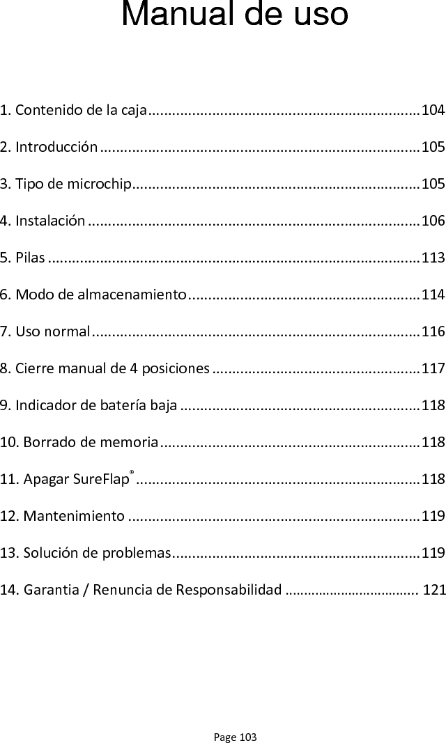 Page 103 Manual de uso  1. Contenido de la caja .................................................................... 104 2. Introducción ................................................................................ 105 3. Tipo de microchip ........................................................................ 105 4. Instalación ................................................................................... 106 5. Pilas ............................................................................................. 113 6. Modo de almacenamiento .......................................................... 114 7. Uso normal .................................................................................. 116 8. Cierre manual de 4 posiciones .................................................... 117 9. Indicador de batería baja ............................................................ 118 10. Borrado de memoria ................................................................. 118 11. Apagar SureFlap® ....................................................................... 118 12. Mantenimiento ......................................................................... 119 13. Solución de problemas .............................................................. 119 14. Garantia / Renuncia de Responsabilidad ……………………………... 121 