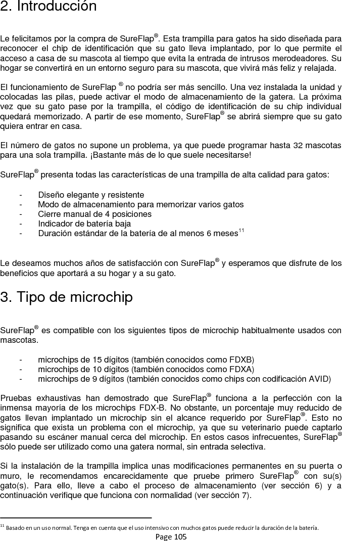 Page 105 2. Introducción  Le felicitamos por la compra de SureFlap®. Esta trampilla para gatos ha sido diseñada para reconocer  el  chip  de  identificación  que  su  gato  lleva  implantado,  por  lo  que  permite  el acceso a casa de su mascota al tiempo que evita la entrada de intrusos merodeadores. Su hogar se convertirá en un entorno seguro para su mascota, que vivirá más feliz y relajada.   El funcionamiento de SureFlap ® no podría ser más sencillo. Una vez instalada la unidad y colocadas las pilas, puede activar el modo de almacenamiento de la gatera. La próxima vez  que  su  gato  pase  por  la  trampilla,  el  código  de  identificación  de  su  chip  individual quedará memorizado. A partir de ese momento, SureFlap® se abrirá siempre que su gato quiera entrar en casa.   El número de gatos no supone un problema, ya que puede programar hasta 32 mascotas para una sola trampilla. ¡Bastante más de lo que suele necesitarse!   SureFlap® presenta todas las características de una trampilla de alta calidad para gatos: -  Diseño elegante y resistente -  Modo de almacenamiento para memorizar varios gatos -  Cierre manual de 4 posiciones -  Indicador de batería baja -  Duración estándar de la batería de al menos 6 meses11  Le deseamos muchos años de satisfacción con SureFlap® y esperamos que disfrute de los beneficios que aportará a su hogar y a su gato.  3. Tipo de microchip  SureFlap® es compatible con los siguientes tipos de microchip habitualmente usados con mascotas.  -  microchips de 15 dígitos (también conocidos como FDXB) -  microchips de 10 dígitos (también conocidos como FDXA) -  microchips de 9 dígitos (también conocidos como chips con codificación AVID)   Pruebas  exhaustivas  han  demostrado  que  SureFlap®  funciona  a  la  perfección  con  la inmensa mayoría de los microchips FDX-B. No obstante, un porcentaje muy reducido de gatos  llevan  implantado  un  microchip  sin  el  alcance  requerido  por  SureFlap®.  Esto  no significa que  exista un  problema con  el microchip, ya  que  su  veterinario puede  captarlo pasando su escáner manual cerca del microchip. En estos casos infrecuentes, SureFlap® sólo puede ser utilizado como una gatera normal, sin entrada selectiva.   Si la instalación de la trampilla implica unas modificaciones permanentes en su puerta o muro,  le  recomendamos  encarecidamente  que  pruebe  primero  SureFlap®  con  su(s) gato(s).  Para  ello,  lleve  a  cabo  el  proceso  de  almacenamiento  (ver  sección  6)  y  a continuación verifique que funciona con normalidad (ver sección 7).                                                            11 Basado en un uso normal. Tenga en cuenta que el uso intensivo con muchos gatos puede reducir la duración de la batería. 