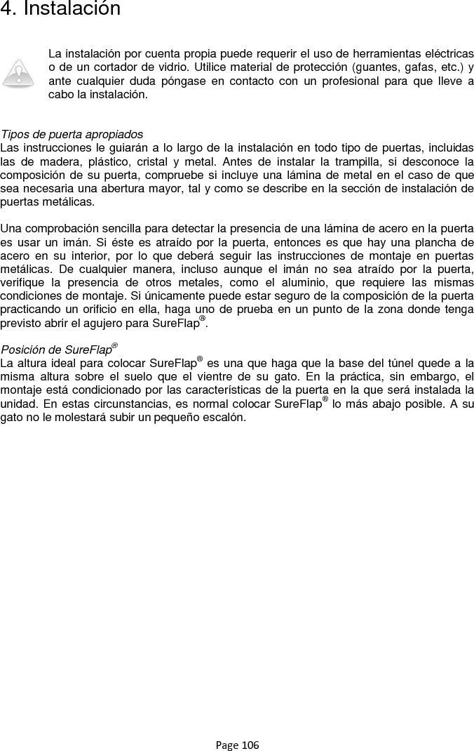 Page 106 4. Instalación  La instalación por cuenta propia puede requerir el uso de herramientas eléctricas o de un cortador de vidrio. Utilice material de protección (guantes, gafas, etc.) y ante  cualquier  duda  póngase  en  contacto  con  un  profesional  para  que  lleve  a cabo la instalación.   Tipos de puerta apropiados Las instrucciones le guiarán a lo largo de la instalación en todo tipo de puertas, incluidas las  de  madera,  plástico,  cristal  y  metal.  Antes  de  instalar  la  trampilla,  si  desconoce  la composición de su puerta, compruebe si incluye una lámina de metal en el caso de que sea necesaria una abertura mayor, tal y como se describe en la sección de instalación de puertas metálicas.  Una comprobación sencilla para detectar la presencia de una lámina de acero en la puerta es usar un imán. Si éste es atraído por la puerta,  entonces es que hay una plancha  de acero  en  su  interior,  por  lo  que  deberá  seguir  las  instrucciones  de  montaje  en  puertas metálicas.  De  cualquier  manera,  incluso  aunque  el  imán  no  sea  atraído  por  la  puerta, verifique  la  presencia  de  otros  metales,  como  el  aluminio,  que  requiere  las  mismas condiciones de montaje. Si únicamente puede estar seguro de la composición de la puerta practicando un orificio en ella, haga uno de prueba en un punto de la zona donde tenga previsto abrir el agujero para SureFlap®.   Posición de SureFlap® La altura ideal para colocar SureFlap® es una que haga que la base del túnel quede a la misma  altura  sobre  el  suelo  que  el  vientre  de  su  gato.  En  la  práctica,  sin  embargo,  el montaje está condicionado por las características de la puerta en la que será instalada la unidad. En estas circunstancias, es normal colocar SureFlap® lo más abajo posible. A su gato no le molestará subir un pequeño escalón.   