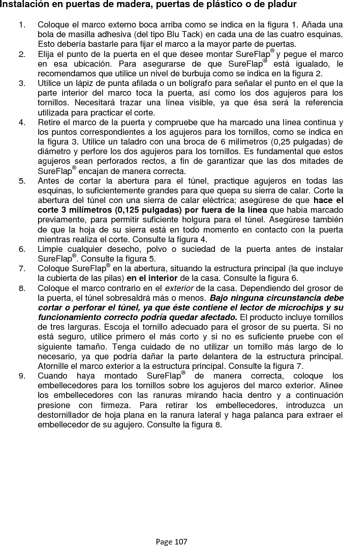 Page 107 Instalación en puertas de madera, puertas de plástico o de pladur 1.  Coloque el marco externo boca arriba como se indica en la figura 1. Añada una bola de masilla adhesiva (del tipo Blu Tack) en cada una de las cuatro esquinas. Esto debería bastarle para fijar el marco a la mayor parte de puertas. 2.  Elija el punto de la puerta en el que desee montar SureFlap® y pegue el marco en  esa  ubicación.  Para  asegurarse  de  que  SureFlap®  está  igualado,  le recomendamos que utilice un nivel de burbuja como se indica en la figura 2. 3.  Utilice un lápiz de punta afilada o un bolígrafo para señalar el punto en el que la parte  interior  del  marco  toca  la  puerta,  así  como  los  dos  agujeros  para  los tornillos.  Necesitará  trazar  una  línea  visible,  ya  que  ésa  será  la  referencia utilizada para practicar el corte. 4.  Retire el marco de la puerta y compruebe que ha marcado una línea continua y los puntos correspondientes a los agujeros para los tornillos, como se indica en la figura 3. Utilice un taladro con una broca de 6 milímetros (0,25 pulgadas) de diámetro y perfore los dos agujeros para los tornillos. Es fundamental que estos agujeros  sean  perforados  rectos,  a  fin  de  garantizar  que  las  dos  mitades  de SureFlap® encajan de manera correcta. 5.  Antes  de  cortar  la  abertura  para  el  túnel,  practique  agujeros  en  todas  las esquinas, lo suficientemente grandes para que quepa su sierra de calar. Corte la abertura del túnel con una sierra de calar eléctrica; asegúrese de que hace  el corte 3 milímetros (0,125 pulgadas) por fuera de la línea que había marcado previamente, para permitir suficiente holgura  para el  túnel. Asegúrese también de  que  la  hoja  de  su  sierra  está  en  todo momento en  contacto con  la  puerta mientras realiza el corte. Consulte la figura 4. 6.  Limpie  cualquier  desecho,  polvo  o  suciedad  de  la  puerta  antes  de  instalar SureFlap®. Consulte la figura 5.  7.  Coloque SureFlap® en la abertura, situando la estructura principal (la que incluye la cubierta de las pilas) en el interior de la casa. Consulte la figura 6. 8.  Coloque el marco contrario en el exterior de la casa. Dependiendo del grosor de la puerta, el túnel sobresaldrá más o menos. Bajo ninguna circunstancia debe cortar o perforar el túnel, ya que éste contiene el lector de microchips y su funcionamiento correcto podría quedar afectado. El producto incluye tornillos de tres larguras. Escoja el tornillo adecuado para el grosor de su puerta. Si no está  seguro,  utilice  primero  el  más  corto  y  si  no  es  suficiente  pruebe  con  el siguiente  tamaño.  Tenga  cuidado  de  no  utilizar  un  tornillo  más  largo  de  lo necesario,  ya  que  podría  dañar  la  parte  delantera  de  la  estructura  principal. Atornille el marco exterior a la estructura principal. Consulte la figura 7. 9.  Cuando  haya  montado  SureFlap®  de  manera  correcta,  coloque  los embellecedores para los tornillos sobre los agujeros del marco exterior. Alinee los  embellecedores  con  las  ranuras  mirando  hacia  dentro  y  a  continuación presione  con  firmeza.  Para  retirar  los  embellecedores,  introduzca  un destornillador de hoja plana en la ranura lateral y haga palanca para extraer el embellecedor de su agujero. Consulte la figura 8.   