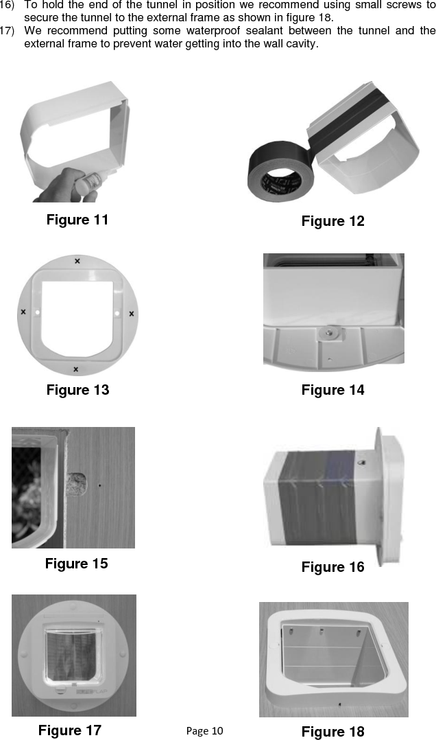 Page 10 16)  To hold the end of the tunnel in position we recommend using small screws to secure the tunnel to the external frame as shown in figure 18. 17)  We  recommend  putting  some  waterproof  sealant  between  the  tunnel  and  the external frame to prevent water getting into the wall cavity.   Figure 11 Figure 12 Figure 13 Figure 14 Figure 15 Figure 16 Figure 17 Figure 18 