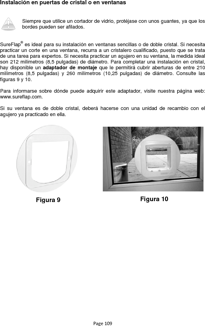 Page 109 Instalación en puertas de cristal o en ventanas   Siempre que utilice un cortador de vidrio, protéjase con unos guantes, ya que los bordes pueden ser afilados.    SureFlap® es ideal para su instalación en ventanas sencillas o de doble cristal. Si necesita practicar un corte en una ventana, recurra a un cristalero cualificado, puesto que se trata de una tarea para expertos. Si necesita practicar un agujero en su ventana, la medida ideal son 212 milímetros (8,5 pulgadas) de diámetro. Para completar una instalación en cristal, hay disponible un adaptador de  montaje que le  permitirá cubrir aberturas de entre 210 milímetros  (8,5  pulgadas)  y  260  milímetros  (10,25  pulgadas)  de  diámetro.  Consulte  las figuras 9 y 10.  Para  informarse sobre  dónde  puede  adquirir este  adaptador,  visite nuestra  página  web: www.sureflap.com.   Si  su  ventana  es  de  doble  cristal,  deberá  hacerse  con  una  unidad  de  recambio  con  el agujero ya practicado en ella.                    Figura 9 Figura 10 