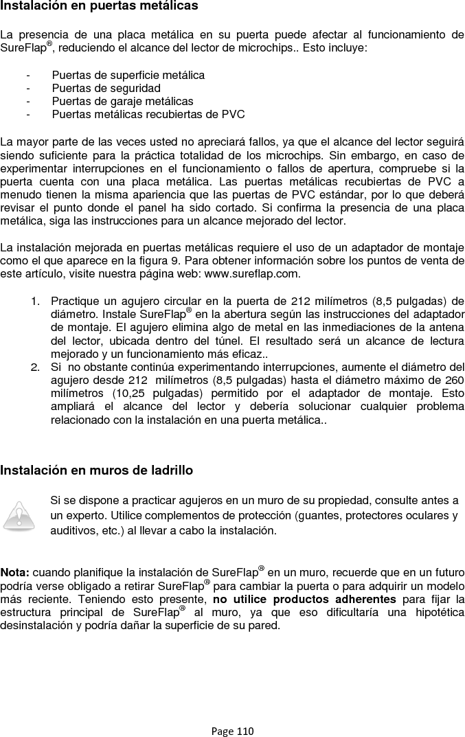 Page 110 Instalación en puertas metálicas   La  presencia  de  una  placa  metálica  en  su  puerta  puede  afectar  al  funcionamiento  de SureFlap®, reduciendo el alcance del lector de microchips.. Esto incluye: -  Puertas de superficie metálica -  Puertas de seguridad -  Puertas de garaje metálicas -  Puertas metálicas recubiertas de PVC La mayor parte de las veces usted no apreciará fallos, ya que el alcance del lector seguirá siendo  suficiente  para  la  práctica  totalidad de  los  microchips. Sin  embargo,  en  caso  de experimentar  interrupciones  en  el  funcionamiento  o  fallos  de  apertura,  compruebe  si  la puerta  cuenta  con  una  placa  metálica.  Las  puertas  metálicas  recubiertas  de  PVC  a menudo tienen la misma apariencia que las puertas de PVC estándar, por lo que deberá revisar el  punto  donde el  panel ha  sido  cortado. Si  confirma la  presencia de  una  placa metálica, siga las instrucciones para un alcance mejorado del lector.  La instalación mejorada en puertas metálicas requiere el uso de un adaptador de montaje como el que aparece en la figura 9. Para obtener información sobre los puntos de venta de este artículo, visite nuestra página web: www.sureflap.com.  1.  Practique un agujero circular en la puerta de 212 milímetros (8,5 pulgadas) de diámetro. Instale SureFlap® en la abertura según las instrucciones del adaptador de montaje. El agujero elimina algo de metal en las inmediaciones de la antena del  lector,  ubicada  dentro  del  túnel.  El  resultado  será  un  alcance  de  lectura mejorado y un funcionamiento más eficaz.. 2.  Si  no obstante continúa experimentando interrupciones, aumente el diámetro del agujero desde 212  milímetros (8,5 pulgadas) hasta el diámetro máximo de 260 milímetros  (10,25  pulgadas)  permitido  por  el  adaptador  de  montaje.  Esto ampliará  el  alcance  del  lector  y  debería  solucionar  cualquier  problema relacionado con la instalación en una puerta metálica..   Instalación en muros de ladrillo   Si se dispone a practicar agujeros en un muro de su propiedad, consulte antes a un experto. Utilice complementos de protección (guantes, protectores oculares y auditivos, etc.) al llevar a cabo la instalación.  Nota: cuando planifique la instalación de SureFlap® en un muro, recuerde que en un futuro podría verse obligado a retirar SureFlap® para cambiar la puerta o para adquirir un modelo más  reciente.  Teniendo  esto  presente,  no  utilice  productos  adherentes  para  fijar  la estructura  principal  de  SureFlap®  al  muro,  ya  que  eso  dificultaría  una  hipotética desinstalación y podría dañar la superficie de su pared.       