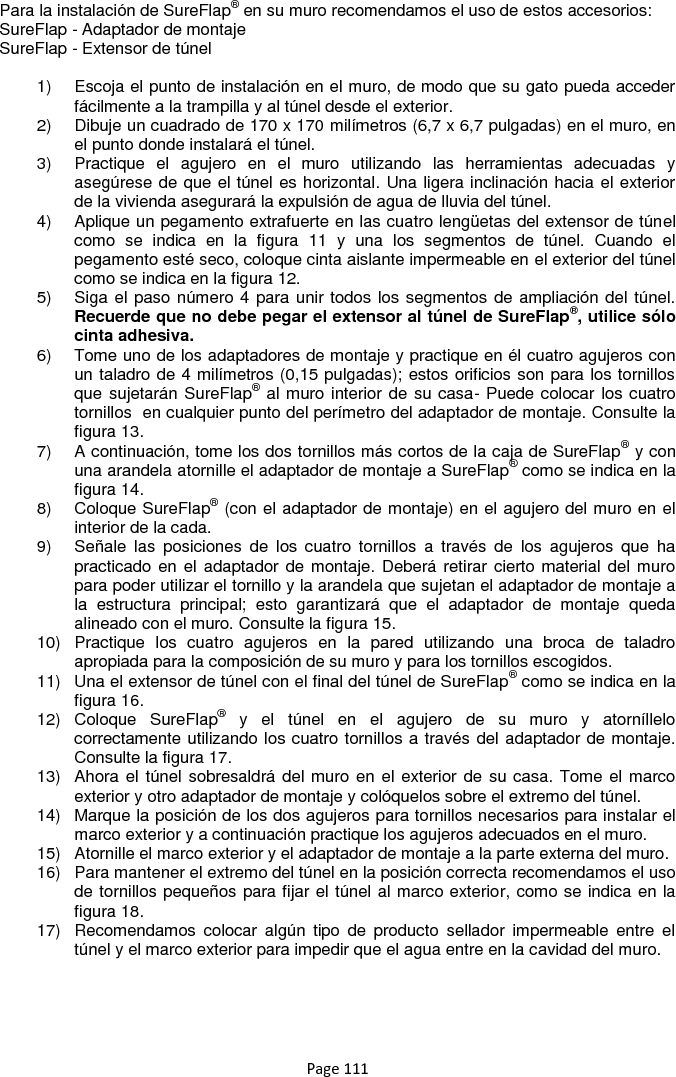 Page 111 Para la instalación de SureFlap® en su muro recomendamos el uso de estos accesorios: SureFlap - Adaptador de montaje SureFlap - Extensor de túnel  1)  Escoja el punto de instalación en el muro, de modo que su gato pueda acceder fácilmente a la trampilla y al túnel desde el exterior. 2)  Dibuje un cuadrado de 170 x 170 milímetros (6,7 x 6,7 pulgadas) en el muro, en el punto donde instalará el túnel. 3)  Practique  el  agujero  en  el  muro  utilizando  las  herramientas  adecuadas  y asegúrese de que el túnel es horizontal. Una ligera inclinación hacia el exterior de la vivienda asegurará la expulsión de agua de lluvia del túnel. 4)  Aplique un pegamento extrafuerte en las cuatro lengüetas del extensor de túnel como  se  indica  en  la  figura  11  y  una  los  segmentos  de  túnel.  Cuando  el pegamento esté seco, coloque cinta aislante impermeable en el exterior del túnel como se indica en la figura 12. 5)  Siga el paso número 4 para unir todos los segmentos de ampliación del túnel. Recuerde que no debe pegar el extensor al túnel de SureFlap®, utilice sólo cinta adhesiva. 6)  Tome uno de los adaptadores de montaje y practique en él cuatro agujeros con un taladro de 4 milímetros (0,15 pulgadas); estos orificios son para los tornillos que sujetarán SureFlap® al muro interior de su casa- Puede colocar los cuatro tornillos  en cualquier punto del perímetro del adaptador de montaje. Consulte la figura 13. 7)  A continuación, tome los dos tornillos más cortos de la caja de SureFlap® y con una arandela atornille el adaptador de montaje a SureFlap® como se indica en la figura 14. 8)  Coloque SureFlap® (con el adaptador de montaje) en el agujero del muro en el interior de la cada. 9)  Señale  las  posiciones  de  los  cuatro  tornillos  a  través  de  los  agujeros  que  ha practicado en el adaptador de montaje.  Deberá retirar cierto material del muro para poder utilizar el tornillo y la arandela que sujetan el adaptador de montaje a la  estructura  principal;  esto  garantizará  que  el  adaptador  de  montaje  queda alineado con el muro. Consulte la figura 15. 10)  Practique  los  cuatro  agujeros  en  la  pared  utilizando  una  broca  de  taladro apropiada para la composición de su muro y para los tornillos escogidos. 11)  Una el extensor de túnel con el final del túnel de SureFlap® como se indica en la figura 16. 12)  Coloque  SureFlap®  y  el  túnel  en  el  agujero  de  su  muro  y  atorníllelo correctamente utilizando los cuatro tornillos a través del adaptador de montaje. Consulte la figura 17. 13)  Ahora el túnel sobresaldrá del muro en el exterior de su casa. Tome el marco exterior y otro adaptador de montaje y colóquelos sobre el extremo del túnel. 14)  Marque la posición de los dos agujeros para tornillos necesarios para instalar el marco exterior y a continuación practique los agujeros adecuados en el muro. 15)  Atornille el marco exterior y el adaptador de montaje a la parte externa del muro. 16)  Para mantener el extremo del túnel en la posición correcta recomendamos el uso de tornillos pequeños para fijar el túnel al marco exterior, como se indica en la figura 18. 17)  Recomendamos  colocar  algún  tipo  de  producto  sellador  impermeable  entre  el túnel y el marco exterior para impedir que el agua entre en la cavidad del muro.      