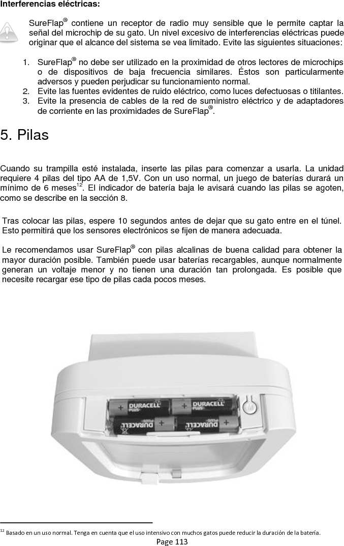 Page 113 Interferencias eléctricas:  SureFlap®  contiene  un  receptor  de  radio  muy  sensible  que  le  permite  captar  la señal del microchip de su gato. Un nivel excesivo de interferencias eléctricas puede originar que el alcance del sistema se vea limitado. Evite las siguientes situaciones:  1.  SureFlap® no debe ser utilizado en la proximidad de otros lectores de microchips o  de  dispositivos  de  baja  frecuencia  similares.  Éstos  son  particularmente adversos y pueden perjudicar su funcionamiento normal.  2.  Evite las fuentes evidentes de ruido eléctrico, como luces defectuosas o titilantes. 3.  Evite la presencia de cables de la red de suministro eléctrico y de adaptadores de corriente en las proximidades de SureFlap®. 5. Pilas  Cuando su  trampilla  esté instalada,  inserte  las pilas  para comenzar  a  usarla. La  unidad requiere 4 pilas del tipo AA de 1,5V. Con un uso normal, un juego de baterías durará un mínimo de 6 meses12. El indicador de batería baja le avisará cuando las pilas se agoten, como se describe en la sección 8.                                                                                  12 Basado en un uso normal. Tenga en cuenta que el uso intensivo con muchos gatos puede reducir la duración de la batería. Tras colocar las pilas, espere 10 segundos antes de dejar que su gato entre en el túnel. Esto permitirá que los sensores electrónicos se fijen de manera adecuada.  Le recomendamos usar SureFlap® con pilas alcalinas de buena calidad para obtener la mayor duración posible. También puede usar baterías recargables, aunque normalmente generan  un  voltaje  menor  y  no  tienen  una  duración  tan  prolongada.  Es  posible  que necesite recargar ese tipo de pilas cada pocos meses. 